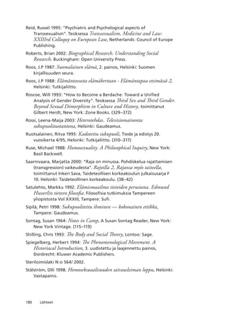 180 Lähteet
Reid, Russel 1995: “Psychiatric and Psychological aspects of
Transsexualism”. Teoksessa Transsexualism, Medicine and Law:
XXIIIrd Colloquy on European Law, Netherlands: Council of Europe
Publishing.
Roberts, Brian 2002: Biographical Research. Understanding Social
Research, Buckingham: Open University Press.
Roos, J.P 1987: Suomalainen elämä, 2. painos, Helsinki: Suomen
kirjallisuuden seura.
Roos, J.P 1988: Elämäntavasta elämäkertaan - Elämäntapaa etsimässä 2,
Helsinki: Tutkijaliitto.
Roscoe, Will 1993: “How to Become a Berdache: Toward a Unified
Analysis of Gender Diversity”. Teoksessa Third Sex and Third Gender.
Beyond Sexual Dimorphism in Culture and History, toimittanut
Gilbert Herdt, New York: Zone Books. (329–372)
Rossi, Leena-Maija 2003: Heterotehdas. Televisiomainonta
sukupuolituotantona, Helsinki: Gaudeamus.
Ruotsalainen, Ritva 1995: Kadotettu sukupuoli, Tiede ja edistys 20.
vuosikerta 4/95, Helsinki: Tutkijaliitto. (310–317)
Ruse, Michael 1988: Homosexuality. A Philosophical Inquiry, New York:
Basil Backwell.
Saarnivaara, Marjatta 2000: “Raja on minussa. Pohdiskelua rajattamisen
(transgression) vaikeudesta”. Rajoilla 2, Rajansa myös taiteella,
toimittanut Inkeri Sava, Taideteollisen korkeakoulun julkaisusarja F
10. Helsinki: Taideteollinen korkeakoulu. (38–42)
Satulehto, Markku 1992: Elämismaailma tieteiden perustana. Edmund
Husserlin tieteen filosofia. Filosofisia tutkimuksia Tampereen
yliopistosta Vol XXXIII, Tampere: Sufi.
Sipilä, Petri 1998: Sukupuolitettu ihminen — kokonainen etiikka,
Tampere: Gaudeamus.
Sontag, Susan 1964: Notes in Camp, A Susan Sontag Reader, New York:
New York Vintage. (115–119)
Shilling, Chris 1993: The Body and Social Theory, Lontoo: Sage.
Spiegelberg, Herbert 1994: The Phenomenological Movement. A
Historiacal Introduction, 3. uudistettu ja laajennettu painos,
Dordrecht: Kluwer Academic Publishers.
Steriloimislaki N:o 564/ 2002.
Stålström, Olli 1998. Homoseksuaalisuuden sairausleiman loppu, Helsinki:
Vastapaino.
 