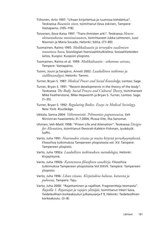 181Lähteet
Tiihonen, Arto 1997: “Lihaan kirjoitettua ja ruumissa kohdattua”.
Teoksessa Ruumiin siteet, toimittanut Eeva Jokinen, Tampere:
Vastapaino. (105–118)
Toivonen, Eeva-Kaisa 1997: “Trans-ihmisten arki”. Teoksessa Hetero-
olettamuksesta moninaisuuteen, toimittaneet Jukka Lehtonen, Jussi
Nissinen ja Maria Socada, Helsinki: Edita. (77–89)
Tuomainen, Raimo 1995: Medikalisaatio ja terveyden vaalimisen
muuttuva kuva, Sosiologian lisensiaattitutkielma, Sosiaalitieteiden
laitos, Kuopio: Kuopion yliopisto.
Tuomainen, Raimo et al. 1999: Medikalisaatio - aikamme sairaus,
Tampere: Vastapaino.
Tuomi, Jouni ja Sarajärvi, Anneli 2002: Laadullinen tutkimus ja
sisällönanalyysi, Helsinki: Tammi.
Turner, Bryan S. 1987: Medical Power and Social Knowledge, Lontoo: Sage.
Turner, Bryan S. 1991: “Recent developments in the theory of the body”.
Teoksessa The Body: Social Process and Cultural Theory, toimittaneet
Mike Featherstone, Mike Hepworth ja Bryan S. Turner, Lontoo: Sage.
(1–35)
Turner, Bryan S. 1992: Regulating Bodies. Essays in Medical Sociology,
New York: Routledge.
Ukkola, Sanna 2004: Vähemmistöt. Pehmomies puputossuissa, Eeli
Niinivirran haastattelu 31.7.2004, Plussa-liite, Ilta-Sanomat.
Ulvinen, Veli-Matti 1998: “Prison Life and Alienation”. Teoksessa Designs
for Alienation, toimittanut Devorah Kalekin-Fishman, Jyväskylä:
SoPhi.
Varto, Juha 1991: Nuoruuden viisaus ja muita kirjeitä peruskysymyksestä.
Filosofisia tutkimuksia Tampereen yliopistosta vol. XV. Tampere:
Tampereen yliopisto.
Varto, Juha 1992a: Laadullisen tutkimuksen metodologia, Helsinki:
Kirjayhtymä.
Varto, Juha 1992b: Kannettava filosofinen sanakirja. Filosofisia
tutkimuksia Tampereen yliopistosta Vol XXVII. Tampere: Tampereen
yliopisto.
Varto, Juha 1996: Lihan viisaus. Kirjoituksia halusta, katseesta ja
puheesta, Tampere: Taju.
Varto, Juha 2000: “Rajattaminen ja rajalliset. Fragmentteja teemasta”.
Rajoilla 1. Rajattajat ja rajojen ylittäjät, toimittanut Inkeri Sava,
Taideteollisen korkeakoulun julkaisusarja F 9, Helsinki: Taideteollinen
korkeakoulu. (3–8)
 