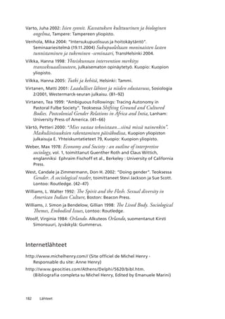 182 Lähteet
Varto, Juha 2002: Isien synnit. Kasvatuksen kulttuurinen ja biologinen
ongelma, Tampere: Tampereen yliopisto.
Venhola, Mika 2004: “Intersukupuolisuus ja hoitokäytäntö”.
Seminaariesitelmä (19.11.2004) Sukupuoleltaan moninaisten lasten
tunnistaminen ja tukeminen -seminaari, TransHelsinki 2004.
Vilkka, Hanna 1998: Yhteiskunnan intervention merkitys
transseksuaalisuuteen, julkaisematon opinäytetyö. Kuopio: Kuopion
yliopisto.
Vilkka, Hanna 2005: Tutki ja kehitä, Helsinki: Tammi.
Virtanen, Matti 2001: Laadulliset lähteet ja niiden edustavuus, Sosiologia
2/2001, Westermarck-seuran julkaisu. (81–92)
Virtanen, Tea 1999: “Ambiguous Followings: Tracing Autonomy in
Pastoral Fulbe Society”. Teoksessa Shifting Ground and Cultured
Bodies. Postcolonial Gender Relations in Africa and Intia, Lanham:
University Press of America. (41–66)
Värtö, Petteri 2000: “Mies vastaa tekosistaan...siinä missä nainenkin”.
Maskuliinisuuksien rakentaminen päiväkodissa, Kuopion yliopiston
julkaisuja E. Yhteiskuntatieteet 79, Kuopio: Kuopion yliopisto.
Weber, Max 1978: Economy and Society : an outline of interpretive
sociology, vol. 1, toimittanut Guenther Roth and Claus Wittich,
englanniksi Ephraim Fischoff et al., Berkeley : University of California
Press.
West, Candale ja Zimmermann, Don H. 2002: “Doing gender”. Teoksessa
Gender. A sociological reader, toimittaneet Stevi Jackson ja Sue Scott.
Lontoo: Routledge. (42–47)
Williams, L. Walter 1992: The Spirit and the Flesh. Sexual diversity in
American Indian Culture, Boston: Beacon Press.
Williams, J. Simon ja Bendelow, Gillian 1998: The Lived Body. Sociological
Themes, Embodied Issues, Lontoo: Routledge.
Woolf, Virginia 1984: Orlando. Alkuteos Orlando, suomentanut Kirsti
Simonsuuri, Jyväskylä: Gummerus.
Internetlähteet
http://www.michelhenry.com// (Site officiel de Michel Henry -
Responsable du site: Anne Henry)
http://www.geocities.com/Athens/Delphi/5620/bibl.htm.
(Bibliografia completa su Michel Henry, Edited by Emanuele Marini)
 