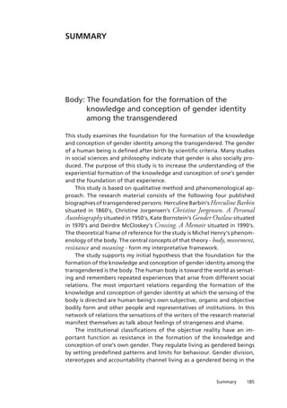 185Summary
Summary
Body: The foundation for the formation of the
knowledge and conception of gender identity
among the transgendered
This study examines the foundation for the formation of the knowledge
and conception of gender identity among the transgendered. The gender
of a human being is defined after birth by scientific criteria. Many studies
in social sciences and philosophy indicate that gender is also socially pro-
duced. The purpose of this study is to increase the understanding of the
experiential formation of the knowledge and conception of one’s gender
and the foundation of that experience.
This study is based on qualitative method and phenomenological ap-
proach. The research material consists of the following four published
biographies of transgendered persons: Herculine Barbin’s Herculine Barbin
situated in 1860’s, Christine Jorgensen’s Christine Jorgensen. A Personal
Autobiography situated in 1950’s, Kate Bornstein’s Gender Outlaw situated
in 1970’s and Deirdre McCloskey’s Crossing. A Memoir situated in 1990’s.
The theoretical frame of reference for the study is Michel Henry’s phenom-
enology of the body. The central concepts of that theory - body, movement,
resistance and meaning - form my interpretative framework.
The study supports my initial hypothesis that the foundation for the
formation of the knowledge and conception of gender identity among the
transgendered is the body. The human body is toward the world as sensat-
ing and remembers repeated experiences that arise from different social
relations. The most important relations regarding the formation of the
knowledge and conception of gender identity at which the sensing of the
body is directed are human being’s own subjective, organic and objective
bodily form and other people and representatives of institutions. In this
network of relations the sensations of the writers of the research material
manifest themselves as talk about feelings of strangeness and shame.
The institutional classifications of the objective reality have an im-
portant function as resistance in the formation of the knowledge and
conception of one’s own gender. They regulate living as gendered beings
by setting predefined patterns and limits for behaviour. Gender division,
stereotypes and accountability channel living as a gendered being in the
 