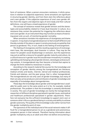 186 Summary
form of resistance. When a person encounters resistance, it elicits sensa-
tions in relation to subjective experience. Some sensations are significant
in structuring gender identity, and from them stem the reflections about
one’s own gender. If the subjective experience of one’s own gender dif-
fers from the organic and objective signs of one’s body and their cultural
definitions, one will have a mixed experience of gender.
The concept of resistance reveals that gender division and the stereo­
types and accountability related to it have dual character in culture. As a
resistance they contain the potential for triggering the reflections about
one’s own gender. As an instrument they may function as means of exercis-
ing power and, as such, of monitoring gender normality.
When sensations translate into experiences of strangeness and shame
in speech, it may lead a transgendered person to feel oneself different and
thereby outside of the place or space in society previously occupied by that
person as gendered. This, in turn, leads to the feeling of enstrangement.
The feeling of strangeness and the resulting experience of enstrange-
ment have, like stereotypes, dual character in culture. They may be the
reason for people’s social disadvantage or exclusion, but the experiences
may just as well be a resource for people’s gender maturity and culture. As
a cultural resource in gender issue this would mean innovativity in creating,
upholding and changing cultural gender division, stereotypes and account-
ing customs. A transgendered may then become a liminal that aspires to
change the limits related to resistances in society.
According to the research material the sources for the knowledge and
conception of gender identity among the transgendered are literature,
medical articles and books, internet, clerical and medical professionals,
friends and relatives, and the peer group, that is, other transgendered.
The transgendered are not only users of gender knowledge, but many of
them are also active producers and contributors of gender knowledge and
especially of knowledge about transgenderness.
These days the knowledge about gender and transgenderness is avail-
able for public even to the same extent as it is for, for example, medical
professionals. The problem is that this knowledge is unevenly distributed
in society. The users of gender knowledge are mainly the transgendered,
researchers of different disciplines specialized in gender issues, and medical
and healthcare professionals specialized in gender adjustments. There-
fore not everyone has the sufficient knowledge to support one’s own or
someone other’s life as a gendered being in a society and ability to achieve
gender autonomy. The quality of this knowledge is also rather narrow from
the gender multiplicity point of view.
The ignorance of the individual and of the social network makes it dif-
ficult for a transgendered person to act as a gendered and autonomous,
competent person in that network. Therefore having information about
gender multiplicity only as an adult and often not before encountering a
 