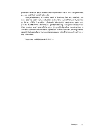187Summary
problem situation is too late for the wholeness of life of the transgendered
people and their social networks.
Transgenderness is not only a medical issue but, first and foremost, an
issue bearing upon human situation as a whole, or, in other words, related
to the art of life. The subject of gender adjustment treatments is not only
gender itself but the art of life as a gendered being. Transgenderness would
then require, as an issue of the art of life, multi-discipline co-operation. In
addition to medical sciences co-operation is required with, among others,
specialists in social and humanist sciences and with friends and relatives of
the concerned.
Translated by FM Lasse Kaihlavirta
 