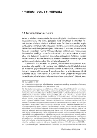 191 Tutkimuksen lähtökohta
1 TUTKIMUKSEN LÄHTÖKOHTA
1.1 Tutkimuksen taustoista
Kuten jo johdannossa toin esille, fenomenologisella otteella tehtyyn tutki-
mukseen kuuluu, että tutkija paljastaa, mikä on tutkijan merkitysten ym-
märtämisen edellytys tehdyssä tutkimuksessa. Tutkija ei koskaan lähde tyh-
jästä, vaan perinne luo mahdollisuuden ymmärtää yleisemmin toisia, tulkita
heidän kokemuksiaan ja ilmaisujaan.14
Tästä syystä esittelen ensimmäisenä
Kuopion yliopistoon vuonna 1998 valmistuneen tutkimukseni Yhteiskunnan
intervention merkitys transseksuaalisuuteen15
. T­­­­­­utkimus vaikutti suuresti
sille, että tutustuin laajemmin transsukupuolisuuteen. Tutkimus innosti
lukemaan muun muassa transsukupuolisten16
ihmisten elämäkertoja, joita
esittelen uuden tutkimukseni innoittajana luvussa 1.2.
Aiemmassa tutkimuksessani pohdin, miten transsukupuolisuus kon­
struoituu sekä yksilön että yhteiskunnan näkökulmasta. Viitekehyksenäni
oli modernin ja postmodernin yhteiskunnan ajattelutavat. Tutkimukseni
toteutin tapaustutkimuksena. Transsukupuolisen ja yhteiskunnan välistä
suhdetta edusti suomalaisen 26-vuotiaan Simon (peitenimi) kirjoittama
oma elämäntarina ja hänen sukupuolenkorjausprosessiinsa17
liittyvät asia-
14	 Laine 2001, 30–31.
15	 Julkaisematon opinnäyte Yhteiskunnan intervention merkitys transseksuaalisuuteen,
Kuopion yliopiston sosiologian laitokselle vuonna 1998.
16	 Sanalla transseksuaalisuus on pitkä historia. Tohtori Magnus Hirschfeld määritteli termin trans-
seksuaalisuus vuonna 1923. Hän ei tehnyt eroa transseksualismin, transvestismin ja naismaisen
homoseksuaalisuuden välille. (Cohen-Kettins ja Pläfflin 2003, 51.) Tästä on edelleen seurauksena,
että transsukupuolisuuteen liitetään merkityssisältöjä, jotka eivät siihen kuulu. Yleisesti kielen
käytössä viitataan transsukupuolisilla, transihmisillä ja transseksuaaleilla samaan sukupuoliseen
ilmiöön. Vuonna 2002 uudistetussa lainsäädännössä mutta myös terveydenhuollon hoitokäytän-
nöissä käytetään edelleen käsitettä transseksuaali (transsexual). Transseksuaalisuus-käsite johtaa
harhaan. Transseksuaalisuudessa (transsexualism) ei ole virallisen tautiluokituksen mukaan kysy-
mys seksistä tai seksuaalisuudesta vaan sukupuolen subjektiivisesta kokemisesta joksikin eli suku-
puoli-identiteettiin liittyvästä häriöstä (Gender Identity Disorder). Sukupuolenkorjausprosessissa
seksuaalisen suuntautumisen määrittely tapahtuu vasta siinä vaiheessa, kun transseksuaali on itse
mieltänyt seksuaali- ja sukupuoli-identiteettinsä. (Rastas 1992, 27; Lehtonen 1997, 20; Toivonen
1997, 77, 82.) Cohen-Kettins ja Pläfflin (2003, 62–63) esittävät, että tutkimusten mukaan mies- ja
naispuolisilla homoseksuaaleilla on määrällisesti enemmän ristiinpukeutumista lapsuudessa kuin
mies- ja naispuolisilla heteroseksuaalisilla. Siitä huolimatta transsukupuolisuudessa ei ole kysymys
seksuaalisuuteen vaan sukupuolisuuteen liittyvästä subjektiivisesti koetusta pulmasta. Itse käytän
tässä tutkimuksessa sanaa transsukupuolinen (transgender), koska tutkimusten mukaan transih-
miset itse käyttävät mieluimmin sitä sanaa itsestään. (Lehtonen 1997, 20; Toivonen 1997, 77).
17	 Sukupuolenkorjaus (Sex Reassigment) tarkoittaa, että sukupuoliristiriitaa kokeva haluaa
 