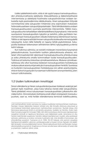 22 1 Tutkimuksen lähtökohta
Lisäksi päätelmänä esitin, että ei ole syytä luopua transsukupuolisuu-
den yhteiskunnallisesta säätelystä. Oikeudellisesta ja lääketieteellisestä
interventiosta ja säätelystä huolimatta sukupuoliristiriitaa voidaan tar-
kastella myös postmodernista näkökulmasta, ilman sukupuoleen liittyvää
normittamista sekä sukupuolen liittämistä aina sopimuksen mukaiseen
heteroseksuaaliseen sukupuolijärjestelmään. Tästä lähtökohdasta voidaan
transsukupuolisuuteen suunnata positiivista interventiota. Tällöin trans­
sukupuolisuutta tarkastellaan elämäntaidollisena kysymyksenä. Interventio
suuntautuisi transsukupuolisiin kykyihin ja taitoihin, jotka pyrittäisiin har-
monisoimaan transsukupuolisen oikeaksi kokemansa elämäntavan kanssa.
Tällöin ei ole tapana selittää ihmisen sukupuolta koskevalla menneisyydellä
nykyisyyttä, kuten tällä hetkellä on tapana tehdä psykotieteissä. Suku-
puolta koskevan kokemuksen selittäminen lähtisi nykyisyydestä ja etenisi
kohti tulevaa.
Kun tutkimus valmistui, se nostatti mielessäni monenlaisia kysymyksiä
jatkotutkimuksista. Suunnittelin tuolloin jatkotutkimusta aiheesta, mil-
laiset informaatiokentät rakentavat transsukupuolisuutta yhteiskunnassa
ja voiko yhteiskunta omalla toiminnallaan luoda transsukupuolisuuden.
Tutkimus oli tarkoitus toteuttaa ryhmähaastatteluna. Mukana ryhmähaas-
tattelussa olisi ollut Suomessa keskeiset transsukupuolisten hoitoketjussa
mukana olevat asiantuntijat sekä yksi transsukupuolinen henkilö. Suomessa
on kuitenkin transsukupuolisten hoitoketjussa niin vähän asiantuntijoita,
että en katsonut pystyväni turvaamaan tutkittavieni anonymiteettiä, joten
luovuin tutkimuksesta.
1.2 Uuden tutkimuksen innoittajat
Simon elämäkerta ja hänen sukupuolenkorjaustaan koskevat asiakirjat pal-
jastivat myös maailman, jossa kuka tahansa meistä elää sukupuolisena.
Tämä johdatteli minut tutustumaan transsukupuolisten julkaistuihin elä-
mäkertoihin. Kiinnostukseni kohteena eivät olleet ensisijaisesti transsuku-
puoliset, vaan se, mitä heidän elämäkertansa kertoivat todellisuudesta,
rooli merkityksellisten toisten asemassa, kun asiakas muodostaa merkityssuhteitaan maailmassa. 
Rauhalan mukaan lääkäreiden keskeisin tehtävä tulisi olla ihmiselle ahdistusta aiheuttavan ja
toimintakykyä heikentävän epäsuotuisan merkityssuhteen poistaminen. Rauhala toteaa, että
länsimaissa epäsuotuisat ilmiöt on ymmärretty sairauksiksi, taudeiksi tai häiriöiksi. Kuten myös
Peter Conrad ja Joseph W. Schneider (1980, 242–244) muistuttavat, että ihmisten käyttäytymisen
sosiaalinen kontrolli on tapahtunut länsimaissa usein lääketieteen avulla. Länsimaissa on oltu
herkkiä määrittämään psyykkisiksi häiriöiksi sellaiset käyttäytymisen muodot, jotka poikkeavat
eettisistä, poliittisista ja juridista normeista huolimatta siitä, että ilmiöillä ei luonnostaan olisi
yhtymäkohtaa sairauksiin. Tuomainen et al. (1999, 39–47) toteavat, että aiemmin sosiaalista
käyttäytymistä säädeltiin uskonnon, puhdasoppisuuden ja hyveen nimissä. Nykyään sitä säädel-
lään terveyden nimissä ja lääketieteen keinoin. Monet epäsuotuisat ilmiöt ovat Rauhalan mukaan
elämäntaidollisia kysymyksiä. Ongelmana on ihmisen ainutkertaisen elämäntaidon eli taidon elää
ja ympäröivän maailman välinen suhde.
 