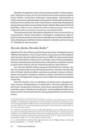 24 1 Tutkimuksen lähtökohta
Elämäkerrat paljastivat myös, että transsukupuolisilla on valtava tiedon-
jano. Tiedonjano virittyy, kun he tunnistavat oman erilaisuutensa suhteessa
toisiin ihmisiin, kulttuurisiin luokituksiin sukupuolesta, instituutioihin ja
niiden edustamaan ajattelutapaan sukupuolesta. Nämä kaikki yhdessä taas
kertoivat monia asioita siitä, miten kuka tahansa meistä elää arkipäiväänsä
sukupuolisena ja tekee sukupuoliseksi toisten elämää. Nämä asiat herättivät
kysymään, mikä on omaa sukupuolta koskeva tiedon perusta ja miten omaa
sukupuolta koskeva ymmärrys muotoutuu transsukupuolisilla.
Transsukupuolisuutta käsittelevät elämäkerrat ovat monimuotoisia ja
monentasoisia. Tämän tutkimuksen innoittajaksi muodostuivat neljä jul-
kaistua transsukupuolisen kirjoittamaa elämäkertaa. Esittelen elämäkerrat
tässä yhteydessä ja käsittelen teoksia koskevat metodiset valinnat luvussa
2.1. Elämäkerrat ovat seuraavat:
Herculine Barbin: Herculine Barbin32
(Adélaïne) HerculineBarbinsyntyi Ranskassa Saint-Jean-d’Angélyssä vuonna
1838 hermafrodiittina. Toisin sanoen hänen sukupuolensa ei ollut selkeästi
tyttö tai poika. Herculine Barbin kuoli vuonna 1868. Herculinen perhe käytti
hänestä nimeä Alexina. Alexina eli 21-vuotiaaksi uskonnollisessa sisäoppilai-
toksessa. Naisvaltaisessa yhteisössä hänen seksuaalista siveyttään kasvatti
ja valvoi hänen tätinsä, joka oli maailmankuvaltaan uskonnollinen.33
Kun Herculine Barbin tiedosti sukupuoli-identiteettinsä mieheksi, hän
kävi 22-vuotiaana läpi sukupuolenkorjausprosessin. Samaten hän kävi läpi
siihen liittyvän yhteiskunnallisen asemansa muutoksen naisesta mieheksi.
Hänet tunnustettiin juridisesti mieheksi ja hänen etunimensä muutettiin
Saint-Jean-d’Angélyssä 21. kesäkuuta vuonna 1860. Herculine alkoi käyttää
nimeä Alex.
Herculine Barbinin teos on päiväkirja tai pikemminkin sukupuoliristi-
riitaa kuvaava elämäkerrallinen muistelmateos. Herculine jäsentää muis-
telmissaan sukupuolisia tunteitaan, jotka olivat sopimattomia 1800-luvun
puolivälin arjessa. Yhteiskunta oli sukupuoli- ja seksuaalikäsityksiltään hyvin
yksisuuntainen (heteroseksuaalinen sukupuolijärjestelmä), joustamaton ja
ankara.
sukupuolimerkkejä ja useimmiten toisen sukupuolen rakenteet ovat edustetumpia kuin toiset. 
Vauvalla on siis poikkeavuuksia geneettisten, sukupuolisoluja muodostavien sukurauhasten, hor-
monien tai sukupuolielinten välillä. Aiemmin intersukupuolisia on kutsuttu myös hermafrodiiteiksi
(ks. Bolin 1996, 25–27) tai interseksuaaleiksi (intersexuals). (Cohen-Kettenis ja Pfäfflin 2003, ix,
12–13, 85–104; Ihatsu 2003.)
32	 Elämäkerran esittelyn olen muokannut Herculine Barbin teoksessa (1980) olevasta Michel
Foucaultin kirjoittamasta johdannosta sivuilta vii-xvii sekä sivuilta 120 ja 151. Tutkimuksessa olen
käyttänyt vuonna 1980 Pantheon Booksin New Yorkissa julkaisemaa teosta. Ensimmäinen painos
on ilmestynyt Ranskassa, Gallimardin julkaisemana vuonna 1978. Ks. myös Cealey Harrison ja
Hood-Williams 2002, 52–70; Cohen-Kettenis ja Pläfflin 2003.
33	 I, who had been raised until the age of twenty–one in religious houses, among shy
female companions, ... (Barbin 1980, 89.)
 