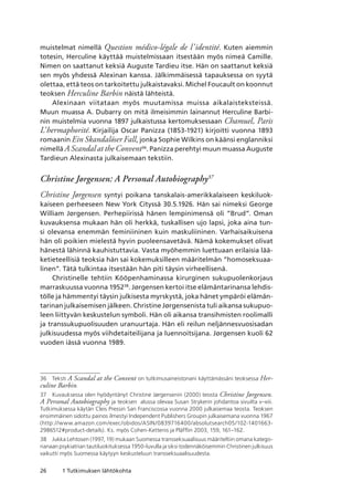 26 1 Tutkimuksen lähtökohta
muistelmat nimellä Question médico-légale de l’identité. Kuten aiemmin
totesin, Herculine käyttää muistelmissaan itsestään myös nimeä Camille.
Nimen on saattanut keksiä Auguste Tardieu itse. Hän on saattanut keksiä
sen myös yhdessä Alexinan kanssa. Jälkimmäisessä tapauksessa on syytä
olettaa, että teos on tarkoitettu julkaistavaksi. Michel Foucault on koonnut
teoksen Herculine Barbin näistä lähteistä.
Alexinaan viitataan myös muutamissa muissa aikalaisteksteissä.
Muun muassa A. Dubarry on mitä ilmeisimmin lainannut Herculine Barbi-
nin muistelmia vuonna 1897 julkaistussa kertomuksessaan Chamuel, Paris
L’hermaphorité. Kirjailija Oscar Panizza (1853-1921) kirjoitti vuonna 1893
romaanin Ein Skandalöser Fall, jonka Sophie Wilkins on käänsi englanniksi
nimellä A Scandal at the Convent36
. Panizza perehtyi muun muassa Auguste
Tardieun Alexinasta julkaisemaan tekstiin.
Christine Jørgensen: A Personal Autobiography37
Christine Jørgensen syntyi poikana tanskalais-amerikkalaiseen keskiluok-
kaiseen perheeseen New York Cityssä 30.5.1926. Hän sai nimeksi George
William Jørgensen. Perhepiirissä hänen lempinimensä oli ”Brud”. Oman
kuvauksensa mukaan hän oli herkkä, tuskallisen ujo lapsi, joka aina tun-
si olevansa enemmän feminiininen kuin maskuliininen. Varhaisaikuisena
hän oli poikien mielestä hyvin puoleensavetävä. Nämä kokemukset olivat
hänestä lähinnä kauhistuttavia. Vasta myöhemmin luettuaan erilaisia lää-
ketieteellisiä teoksia hän sai kokemuksilleen määritelmän ”homoseksuaa-
linen”. Tätä tulkintaa itsestään hän piti täysin virheellisenä.
Christinelle tehtiin Kööpenhaminassa kirurginen sukupuolenkorjaus
marraskuussa vuonna 195238
. Jørgensen kertoi itse elämäntarinansa lehdis-
tölle ja hämmentyi täysin julkisesta myrskystä, joka hänet ympäröi elämän-
tarinan julkaisemisen jälkeen. Christine Jørgensenista tuli aikansa sukupuo-
leen liittyvän keskustelun symboli. Hän oli aikansa transihmisten roolimalli
ja transsukupuolisuuden uranuurtaja. Hän eli reilun neljännesvuosisadan
julkisuudessa myös viihdetaiteilijana ja luennoitsijana. Jørgensen kuoli 62
vuoden iässä vuonna 1989.
36	 Teksti A Scandal at the Convent on tutkimusaineistonani käyttämässäni teoksessa Her-
culine Barbin.
37	 Kuvauksessa olen hyödyntänyt Christine Jørgensenin (2000) teosta Christine Jørgensen.
A Personal Autobiography ja teoksen  alussa olevaa Susan Strykerin johdantoa sivuilta v–xiii. 
Tutkimuksessa käytän Cleis Pressin San Franciscossa vuonna 2000 julkaisemaa teosta. Teoksen
ensimmäinen sidottu painos ilmestyi Independent Publishers Groupin julkaisemana vuonna 1967
(http://www.amazon.com/exec/obidos/ASIN/0839716400/absolutsearch05/102-1401663-
2986512#product-details). Ks. myös Cohen-Kettenis ja Pläfflin 2003, 159, 161–162.
38	 Jukka Lehtosen (1997, 19) mukaan Suomessa transseksuaalisuus määriteltiin omana katego-
rianaan psykiatrian tautiluokituksessa 1950-luvulla ja siksi todennäköisemmin Christinen julkisuus
vaikutti myös Suomessa käytyyn keskusteluun transseksuaalisuudesta.
 