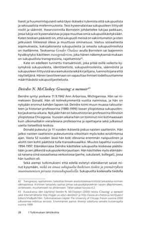 28 1 Tutkimuksen lähtökohta
lisesti ja huumorintajuisesti sekä täysi-ikäiseksi tulemista että sukupuolista
ja seksuaalista mielenmuutosta. Teos kyseenalaistaa sukupuoleen liittyvät
roolit ja säännöt. Itsearvioinnilla Bornstein johdattelee lukijaa paikkaan,
jossa lukija voi kyseenalaistaa ja jopa muuttaa omia sukupuolikäsityksiään.
Katen teoksen pääviesti on, että sukupuoli meissä on vakiintumaton ja siten
jatkuvasti liikkeessä oleva ja muuttuva ominaisuus. Vastuu sosiaalisesta
sopimuksesta, kaksijakoisesta sukupuolesta ja omasta sukupuoliroolista
on itsellämme. Teoksensa Gender Outlaw avulla Bornstein sai laajemmin
hyväksytyksi käsitteen transgenderism, joka hänen näkemyksensä mukaan
on sukupuolista transgressiota, rajattamista42
.
Kate on edelleen tunnettu transaktivisti, joka pitää esillä vaikeita ky-
symyksiä sukupuolesta, identiteetistä, sukupuolirooleista, säännöistä ja
sukupuoleen liittyvistä seuraamuksista sekä kirjailijana, luennoitsijana että
näyttelijänä. Hänen tavoitteenaan on vapauttaa ihmiset todellisuuttamme
määrittävästä sukupuolijaottelusta.
Deirdre N. McCloskey: Grossing: a memoir43
Deirdre syntyi poikana 11.9.1942 Ann Arborissa, Michiganissa. Hän sai ni-
mekseen Donald. Hän oli kolmekymmentä vuotta naimisissa, ja hän on
nykyään eronnut kahden lapsen isä. Deirdre toimi muun muassa taloustie-
teen ja historian professorina (1980-1999) Iowan yliopistossa sukupuolen-
korjauksensa aikana. Nykyään hän on taloushistorian professorina Illinoisin
yliopistossa Chicagossa. Vuosien aikana hän on toiminut niin kotimaassaan
kuin ulkomaillakin vierailevana professorina ja opettajana sekä julkaissut
useita tieteellisiä teoksia.
Donald pukeutui jo 11 vuoden ikäisestä joskus naisten vaatteisiin. Hän
jatkoi naisten vaatteisiin pukeutumista viikoittain myös koko avioliittonsa
ajan. Vasta 52 vuoden iässä hän koki olevansa enemmän naispuolinen ja
aloitti tien kohti päätöstä tulla transseksuaaliksi. Muutos tapahtui vuosina
1994-1997. Elämäkerrassa Deirdre käsittelee sukupuolta koskevaa päätös-
tään ja sen jälkeistä sukupuolenkorjaustaan. Hän käsittelee myös elämään-
sä naisena siinä sosiaalisessa verkostossa (perhe, sukulaiset, kollegat), jossa
hän tuolloin eli.
Sekä aiempi tutkimukseni että edellä esitetyt elämäkerrat saivat mi-
nut kysymään, mikä on omaa sukupuolta koskevan tiedon ja ymmärryksen
muotoutumisen perusta transsukupuolisilla. Sukupuolta koskevalla tiedolla
42	 Transgressio, rajattaminen, tarkoittaa ihmisen asioita koskevaa kriittistä tarkastelua normien
välimaastossa. Kriittinen tarkastelu saattaa johtaa sukupuolijärjestelmän rajojen ylläpitämiseen,
siirtämiseen, muuttamiseen tai ylittämiseen. Tähän palaan luvussa 4.2.
43	 Kuvauksessa olen käyttänyt Deirdre N. McCloskeyn (2000) teosta Crossing: a memoir
sekä Internet-lähteitä http://tigger.uic.edu/~deirdre2/ ja http://www.ars-rhetorica.net/Queen/
Editors/VitaBjaW.htlm. Tutkimuksessani käytän The University of Chicago Pressin vuonna 2000
julkaisemaa nidottua versiota. Ensimmäinen painos ilmestyi sidottuna samalta kustantajalta.
vuonna 1999.
 