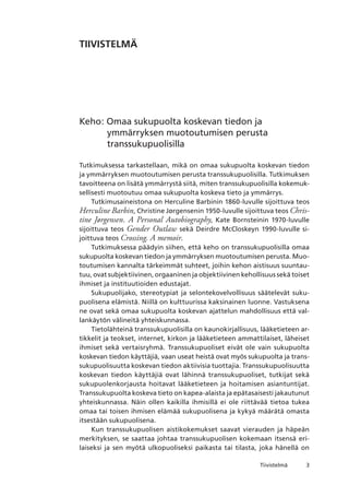 Tiivistelmä
Tiivistelmä
Keho: Omaa sukupuolta koskevan tiedon ja
ymmärryksen muotoutumisen perusta
transsukupuolisilla
Tutkimuksessa tarkastellaan, mikä on omaa sukupuolta koskevan tiedon
ja ymmärryksen muotoutumisen perusta transsukupuolisilla. Tutkimuksen
tavoitteena on lisätä ymmärrystä siitä, miten transsukupuolisilla kokemuk-
sellisesti muotoutuu omaa sukupuolta koskeva tieto ja ymmärrys.
Tutkimusaineistona on Herculine Barbinin 1860-luvulle sijoittuva teos
Herculine Barbin, Christine Jørgensenin 1950-luvulle sijoittuva teos Chris-
tine Jørgensen. A Personal Autobiography, Kate Bornsteinin 1970-luvulle
sijoittuva teos Gender Outlaw sekä Deirdre McCloskeyn 1990-luvulle si-
joittuva teos Crossing. A memoir.
Tutkimuksessa päädyin siihen, että keho on transsukupuolisilla omaa
sukupuolta koskevan tiedon ja ymmärryksen muotoutumisen perusta. Muo-
toutumisen kannalta tärkeimmät suhteet, joihin kehon aistisuus suuntau-
tuu, ovat subjektiivinen, orgaaninen ja objektiivinen kehollisuus sekä toiset
ihmiset ja instituutioiden edustajat.
Sukupuolijako, stereotypiat ja selontekovelvollisuus säätelevät suku-
puolisena elämistä. Niillä on kulttuurissa kaksinainen luonne. Vastuksena
ne ovat sekä omaa sukupuolta koskevan ajattelun mahdollisuus että val-
lankäytön välineitä yhteiskunnassa.
Tietolähteinä transsukupuolisilla on kaunokirjallisuus, lääketieteen ar-
tikkelit ja teokset, internet, kirkon ja lääketieteen ammattilaiset, läheiset
ihmiset sekä vertaisryhmä. Transsukupuoliset eivät ole vain sukupuolta
koskevan tiedon käyttäjiä, vaan useat heistä ovat myös sukupuolta ja trans-
sukupuolisuutta koskevan tiedon aktiivisia tuottajia. Transsukupuolisuutta
koskevan tiedon käyttäjiä ovat lähinnä transsukupuoliset, tutkijat sekä
sukupuolenkorjausta hoitavat lääketieteen ja hoitamisen asiantuntijat.
Transsukupuolta koskeva tieto on kapea-alaista ja epätasaisesti jakautunut
yhteiskunnassa. Näin ollen kaikilla ihmisillä ei ole riittävää tietoa tukea
omaa tai toisen ihmisen elämää sukupuolisena ja kykyä määrätä omasta
itsestään sukupuolisena.
Kun transsukupuolisen aistikokemukset saavat vierauden ja häpeän
merkityksen, se saattaa johtaa transsukupuolisen kokemaan itsensä eri-
laiseksi ja sen myötä ulkopuoliseksi paikasta tai tilasta, joka hänellä on
 