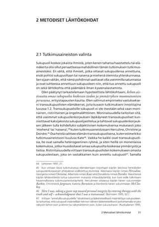 312 Metodiset lähtökohdat
2 METODISET LÄHTÖKOHDAT
2.1 Tutkimusaineiston valinta
Sukupuoli koskee jokaista ihmistä, joten kenen tahansa haastattelu tai elä-
mäkerta olisi ollut periaatteessa mahdollinen tämän tutkimuksen tutkimus-
aineistoksi. En väitä, että ihmiset, jotka ottavat sukupuolensa annettuna,
eivät pohtisi sukupuoltaan tai naisena ja miehenä olemista yhteiskunnassa.
Sen sijaan väitän, että nämä pohdinnat saattavat olla useimmilla satunnaisia
ja ovat suhteessa annettuun sukupuoleen niin, että tuo annettu sukupuoli
on sekä lähtökohta että päämäärä ilman kyseenalaistamista.
Olen päätynyt tarkastelemaan hypoteettista lähtökohtaani, kehon ais-
tisuutta omaa sukupuolta koskevan tiedon ja ymmärryksen muotoutumisen
perustana, erityistapausten kautta. Olen valinnut empiiriseksi vastuksekse-
ni transsukupuolisten elämäkerrat, joita kuvasin tutkimukseni innoittajina
luvussa 1.2. Transsukupuolisille sukupuoli ei ole itsestään selvä vaan moni-
nainen, ristiriitainen ja ongelmalähtöinen. Moninaisuudella tarkoitan sitä,
että useimmat sukupuolenkorjauksen läpikäyneet transsukupuoliset kun-
nioittavat kaksijakoista sukupuolijaottelua ja tahtovat sukupuolenkorjauk-
sen jälkeen tulla kohdelluksi subjektiivisen kokemuksensa mukaisesti joko
’miehenä’ tai ’naisena’,44
kuten tutkimusaineistossani Herculine, Christine ja
Deirdre.45
Osa heistä valitsee elämän transsukupuolisena, kuten esimerkiksi
tutkimusaineistooni kuuluva Kate46
. Vaikka he kaikki ovat transsukupuoli-
sia, he ovat samalla heterogeeninen ryhmä, ja siten heillä on monenlaisia
kokemuksia, jotka muodostavat omaa sukupuolta koskevaa ymmärrystä ja
tietoa. Ristiriitaisuudella viittaan transsukupuolisten kokemukseen omasta
sukupuolestaan, joka on vastakkainen kuin annettu sukupuoli47
. Samalla
44	 Lehtonen 1997, 21.
45	 Kun viittaan tässä tutkimuksessa elämäkertojen kirjoittajiin käytän tekstissä henkilöiden
sukupuolenkorjauksen yhteydessä virallistettua etunimeä. Alexinasta käytän nimeä Herculine,
Georgesta nimeä Christine, Albertista nimeä Kate sekä Donaldista nimeä Deirdre. Alaviitteissä
käytän lähdeviitteistä tuttua sukunimen mukaista viittauskäytäntöä, kun tuon esille tulkintaani
havainnollistavia tutkimusaineistonäytteitä. Herculineen viitatessa käytän hänen sukunimeään
Barbin, Christinestä Jørgensen, Katesta Bornstein ja Deirdrestä hänen sukunimeään McClos-
key.
46	 Here I was, taking a giant step toward personal integrity by entering therapy with the
truth and self – acknowledgment that I was a transsexual. (Bornstein 1995, 62.)
47	 Viittaan “annetulla sukupuolella” lokalistisesti ja lääketieteellisesti määritettyyn sukupuoleen. 
Se tarkoittaa, että sukupuoli määritellään teknisin välinein lääketieteellisesti paikantamalla se joko
näkyviin kehon osiin ja elimiin tai näkymättömiin osiin, kuten sukurauhasiin. (Ruotsalainen 1995,
 