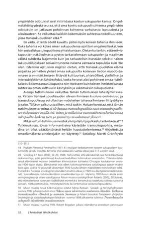 32 2 Metodiset lähtökohdat
ympäristön odotukset ovat ristiriidassa koetun sukupuolen kanssa. Ongel-
malähtöisyydestä seuraa, että oma koettu sukupuoli suhteessa ympäristön
odotuksiin on jatkuvan pohdinnan kohteena varhaisesta lapsuudesta ja
aikuisuuteen. Se vaikuttaa kaikkiin kokemuksiin suhteessa todellisuuteen,
jossa transsukupuolinen elää.48
En väitä, etteikö edellä kuvattu pätisi myös keneen tahansa ihmiseen.
Kuka tahansa voi kokea oman sukupuolensa ajoittain ongelmalliseksi, kun
hän sosiaalistuu sukupuolisena yhteiskuntaan. Oletan kuitenkin, että erityis-
tapausten näkökulmasta pystyn tarkastelemaan sukupuolen ja maailman
välistä suhdetta laajemmin kuin jos tarkastelisin itsestään selvästi naisen
sukupuoliluokkaan sosiaalistuneena naisena vastaavia tapauksia kuin itse
olen. Edellisiin ajatuksiin nojaten oletan, että transsukupuolisten elämä
paljastaa parhaiten yleiset omaa sukupuolta koskevan tiedon muodostu-
miseen ja ymmärtämiseen liittyvät kulttuuriset, yhteisölliset, yksilölliset ja
intersubjektiiviset lähtökohdat, koska he ovat alati pohtineet omaa ristirii-
taiseksi kokemaansa sukupuolta niin itsekseen kuin toisten ihmisten kanssa
suhteessa oman kulttuurin käsityksiin ja uskomuksiin sukupuolesta.
Aiempi tutkimukseni vaikuttaa tämän tutkimuksen lähestymistavas-
sa. Katson transsukupuolisuuden olevan ihmiseen kuuluva ominaisuus, ja
transsukupuolisuus voi olla siten myös kehen tahansa ihmiseen liittyvä kyky
ja taito. Tällä on vaikutusta siihen, mitä tutkin. Haluan korostaa, että tämän
tutkimuksen tarkoitus ei ole kuvata transsukupuolisia vaan transsukupuolis-
ten kokemusten avulla sitä, miten ja millaisissa vuorovaikutussuhteissa omaa
sukupuolta koskeva tieto ja ymmärrys muodostuvat yleisesti.
Miksi valitsin tutkimusaineistoksi kirjoitetut ja julkaistut elämäkerrat49
?
Tutkimuksissa, joissa informantteina käytetään transsukupuolisia, meto-
dina on ollut pääsääntöisesti heidän haastattelemisensa.50
Kirjoitettuja
omaelämäkerta-aineistojakin on käytetty.51
Sosiologi Martti Grönforsin
310–311.)
48	 Psykiatri Veronica Pimenoffin (1997, 61) mukaan tiedostaminen toiseen sukupuoleen kuu-
lumisesta ja halu muuttaa kehonsa sitä vastaavaksi saattaa alkaa jopa 3–5 vuoden iässä.
49	 Sosiologi J.P. Roos (1987, 12–20; 1988, 142) esittää, että elämäkerrat ovat henkilökohtaisia
dokumentteja, jotka perinteisesti kuuluvat laadullisen tutkimuksen aineistoihin. Yhteiskuntatie­
teissä elämäkerrat nousivat tieteellisen kiinnostuksen kohteeksi Chicagon koulukunnan ansio-
sta 1900-luvun alussa. Elämäkerrat ovat olleet tutkimusaineistona sosiologiassa jossain määrin
koko ajan, vaikka ne joutuivat väistymään 1930-luvulta lähtien määrällisten menetelmien tieltä. 
Esimerkiksi Puolassa sosiologinen elämäkertatraditio alkaa jo 1920-luvulla (työläisomaelämäker-
rat). Suomalaisessa tutkimuskentässä omaelämäkertoja on  käytetty 1900-luvun alusta ensin
antropologiassa ja sitten sosiologiassa. Muun muassa sosiologi Brian Roberts (2002, 30) toteaa,
että elämäkertoina tuotetaan sisällöllisesti esimerkiksi kertomuksia taistelusta vaikeaa sairautta
vastaan, matkakertomuksia, menestystarinoita tai kertomuksia vaikeasta lapsuudesta.
50	 Muun muassa tässä tutkimuksessa viitatut Merja Rastaan  Sosiaali- ja terveyshallituksen
vuonna 1992 julkaisema tutkimus Oikeus oman identiteetin mukaiseen elämään. Tutkimus
transseksuaalien elämästä ja asemasta Suomessa ja Maarit Huuskan Tampereen yliopiston
Sosiologian ja sosiaalipsykologian laitoksen  vuonna 1998 julkaisema tutkimus Transseksuaalin
sukupuoli-identiteetin muodostuminen.
51	 Muun muassa vuonna 1974 Robert Bogadan julkaisi elämäkerta-aineistoon perustuvan
 
