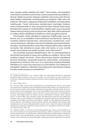 34 2 Metodiset lähtökohdat
seen vastaaja saattaa sepittää niitä näitä.56
Varto toteaa, että laadullisen
tutkimuksen tavoitteena ovat ihmisen omat kuvaukset koetusta todellisuu-
destaan. Näiden kuvausten oletetaan sisältävän niitä asioita, joita ihminen
pitää itselleen elämässään merkityksellisenä ja tärkeänä.57
Näin ollen elä-
mäkerrat, fiktionakin, paljastavat yhdenlaisen tekijälleen merkityksellisen
todellisuuden. Tämän tutkimuksen elämäkertojen kirjoittajien keskeisin
motiivi kirjoittamiselle on ollut sukupuoliristiriitaan liittyvät kokemukset.
Elämäkerrat kuvaavat sen merkityksellisen todellisuuden, jossa sukupuolta
koskeva tieto ja ymmärrys ovat muotoutuneet. Näin ollen tutkimusaineiston
voi todeta olevan sisällöllisesti kohdallinen tutkimusongelman kanssa.
Fiktiivisyyden ohella elämäkerrat paljastavat todellisuuden juuri sel-
laisena, kuin se on tekijälleen kokemuksellisesti ainutkertainen, koettu ja
muistettu kaikkine havaintoineen, uskomuksineen, kuvitelmineen, arvoi-
neen ja ihanteineen. Elämäkerroissa mennyt elää koko ajan kirjoittamishet-
ken ajassa. Kirjoittamishetken nyt ja siihen suhteessa oleva tuleva ruokkivat
mennyttä. Siksi elämäkerrat tuovat esille, että koettu on aina monella
tavalla moninaisempi kuin pelkät tosiasiat, kuten dokumentit.58
Kun kirjoittaja kirjoittaa elämäkertaansa, hän voi merkityksellistää ja
täsmentää mennyttään eri tavoin yhä uudelleen ja uudelleen. Tarina ei tule
tavallaan koskaan kerrotuksi. Tässä tutkimuksessa käytetyt elämäkerrat
kertovat kirjoittajan sukupuolta koskevista uskomuksista, arvostuksista,
käsityksistä ja ihanteista siten kuin ne on jäsennetty kirjoittamishetkellä.
Elämäkerta on niistä luotu kokonaisuus ja vähintäänkin siinä hetkessä kir-
joittajalleen todellinen. Elämäkerroissa kytkeytyvät myönteisessä mielessä
monella tavalla tosiasiat ja kuvitteellinen.59
56	 Eskola ja Suoranta 2000, 124; J. P Roosin (1988, 147–148) mukaan olennaista on tarkastella
elämäntarinoiden kontekstia: kuka tarinan tuottaa, missä kontekstissa ja miksi, kenelle tarina
kirjoitetaan, millä tarkoituksella ja millä painotuksella. Konteksti paljastaa elämäntarinaan liittyvän
intention.
57	 Varto 1992a, 58–59.
58	 Atkinson (1998, 19–20) esittää, että elämäkerta on henkilökohtainen uskomus, joka sisältää
aina tosiasioita ja kuvitteellisia asioita. elämäkerta paljastaa eletyn elämän aina rikkaampana kuin
sen voi koskaan kuvitella. Parhaimmillaan elämäkerrat antavat äänen sellaisille asioille, joita ei en-
nen ole osattu kuvata ja paljastavat siten monia merkityksellisiä ulottuvuuksia persoonan pyhiksi
kokemista asioista aina viihteellisiin asioihin. Atkinsonin mukaan olennaista on, että elämäkerrat
kuvaavat, millä tavalla ihmiset itse näkevät itsensä ja millä tavalla he haluavat toisten näkevän
itsensä. J.P. Roos (1988, 146) vuorostaan esittää, että elämäntarinat eivät ole vain subjektiivisia
tosiasioita vaan ne ovat kompleksisia. Ne paljastavat ja peittävät tapahtumia ja miljöitä koskevia
sosiaalisia ja historiallisia tosiasioita ja jopa valheita. Samalla ne ovat subjektiivista representaa-
tiota ja tulkintaa, joita hallitsevat tietyt narratiiviset säännöt. Ne sisältävät myös tekstejä, jotka
muodostuvat muun muassa kielioppisääntöjen ja tyylien avulla.  Tässä tutkimuksessa tarkastelen
elämäkertoja ensisijaisesti subjektiivisina dokumentteina (vrt. elämäkerrat yhteiskunnan käytän-
nön tulkkeina) (Roos 1987, 18).
59	 Atkinsson (1998, 13–16) toteaa, että tutkijalle elämäkertojen rikkaus tutkimuskohteena on
siinä, että ne paljastavat kosmologis-filosofisessa käytössä, millainen maailma on ja miten yksilö
asettuu suhteessa siihen. Samalla se kertoo, millaisena yksilö haluaisi nähdä maailman. elämäkerrat
kertovat myös, miten elämää eletään ja mikä on yleinen tapa hahmottaa maailma ja asiat esi­
merkiksi omana elinaikana ja kirjoittamishetkellä. Sosiologisessa käytössä elämäkerrat vuorostaan
 