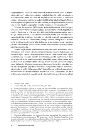36 2 Metodiset lähtökohdat
li-identiteettiin. Seksuaali-identiteettiä tutkittiin vuosina 1860–70 ensim-
mäisen kerran62
. Lääketieteen ja lain valta kohdistettiin sekä sukupuoleen
että seksuaalisuuteen. Tutkimusten avulla haluttiin määritellä ja luokitella
erilaiset sukupuolisen poikkeavuuden yksilölliset ja rodulliset tyypit. Niiden
avulla paljastettiin ja luokiteltiin seksuaalinen ja sukupuolinen moninaisuus
sekä luotiin nautinnon ja vallan väliset pelisäännöt yhteiskuntaan.63
Christine Jørgensenin 1950-luvulla koettu elämäkerta sijoittuu ajan-
kohtaan, jolloin transsukupuolisuudesta tuli ensi kertaa mediatapahtuma
etenkin Tanskassa ja USA:ssa. Siitä kirjoitettiin länsimaissa useissa sano-
ma- ja aikakauslehdissä. Kate Bornsteinin elämäkerta 1970-luvulta on su-
kupuolipoliittisesti tärkeä. Teoksella on ollut tärkeä rooli transaktivismin
virittäjänä länsimaissa. Deirdre McCloskeyn vuonna 1999 julkaistu elämä-
kerta sijoittuu vuosikymmenelle, jolloin on ensimmäisen kerran puhuttu
julkisesti länsimaisen yhteiskunnan yliseksualisoitumisesta ja sukupuolira-
jojen laventumisesta.
Ovatko neljä teosta tutkimusaineistona edustava? Aiemmassa tutki-
muksessani luin Simon elämäntarinaa rinnakkain muiden tutkimusten ja
elämäkertojen kanssa. Aineistona kertomukset olivat metatasolla hyvin
samankaltaisia jokaisen elämän ainutkertaisuudesta huolimatta.64
Kate
Bornstein vahvistaa tulkintaa omassa elämäkerrassaan. Hän toteaa, että
osa hänenkin elämäkerrastaan limittyy muun muassa Caroline Cosseyn,
Louis Sullivanin, Christine Jørgensenin ja Renee Richardsin elämäkertoi-
hin. Osa eletystä on kirjoitettu musiikiksi, runoudeksi, esseiksi, elokuviksi,
näytelmiksi ja poliittisilla areenoilla.65
Laadullisessa tutkimuksessa aineis-
ton lähtökohtana ei ole aineiston määrä vaan laatu. Tavoitteena on, että
tutkimusaineisto toimii apuvälineenä asian tai ilmiön ymmärtämisessä tai
62	 Stålström 1998, 146–147.
63	 Foucault 1998, 40–42. Ks. myös Connell 2002, 116–120.
64	 Teosten lomittuminen toisiinsa on tärkeä asia, kun tarkastellaan tutkimusaineiston edus­
tavuutta. J.P Roosin (1988, 146) mukaan elämäntarinoiden edustavuus, yleistettävyys, ei ole vält-
tämättä merkittävä asia elämäkertatutkimuksessa. Hänen mukaansa omaelämäkerta-aineistoja
voi tarkastella myös niin, että elämäkerran kirjoittaja edustaa vain itseään. Hänen elämäkertansa
on itsessään rikas ja arvokas ja samalla tyypillinen tarina, joka heijastaa myös kirjoittamattomia ta-
rinoita. J.P Roosin näkemystä tukee myös Maarit Huuskan tässä tutkimuksessa aiemmin mainittu tut-
kimus. Huuskan (1998, 12, 29) tutkimus osoitti, että transsukupuolisten metatarinan juonirakenne
muotoutuu kaikilla samalla tavalla. Lapsuudesta, nuoruudesta ja aikuisuudesta etsitään vihjeitä,
jotta oikea minuus saataisiin esille. Huuska toteaa, että tarkoituksena on todistaa ulkopuolisille,
että mitään epäjohdonmukaisuutta tai muutosta ei ole vaan psykohistoria on johdonmukainen
ja jatkuva. Samanaikaisesti Huuskan haastateltavat jäsensivät sukupuoltaan tavoilla, jotka oli-
vat ristiriidassa metatarinan kanssa. Sukupuoli sai muitakin ulottuvuuksia. Sukupuoli koettiin
epämääräiseksi, moninaiseksi ja yksilölliseksi. Haastateltavat jäsensivät itsensä kokonaan kaksi-
jakoisen sukupuolijärjestelmän ulkopuolelle.
65	 Our stories all tie together, our stories overlap; and you can hear lots about me in the
stories of other transgendered people. My story weaves trough Caroline Cossey’s story. My
story lies within the story of late historian Louis Sullivan. Christine Jørgensen and Renee
Richards chapter of my story in their autobiographies. (Bornstein 1995, 13.)
 