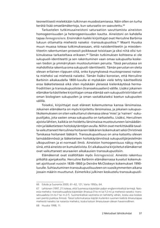 372 Metodiset lähtökohdat
teoreettisesti mielekkään tulkinnan muodostamisessa. Näin ollen on turha
kerätä lisää omaelämäkertoja, kun saturaatio on saavutettu.66
Tarkastelen tutkimusaineistoni saturaation savuttamista aineiston
homogeenisuuden ja heterogeenisuuden kautta. Aineistoni on kahdella
tapaa homogeeninen. Ensinnäkin kaikki kirjoittajat ovat Herculine Barbinia
lukuun ottamatta miehestä naiseksi -transsukupuolisia.67
Maarit Huuska
muun muassa toteaa tutkimuksessaan, että naisidentiteetin ja miesiden-
titeetin rakentumisen prosessit poikkeavat toisistaan ja siksi niitä olisi tut-
kimuksessa tarkasteltava erikseen.68
Tämän tutkimuksen kohteena ei ole
sukupuoli-identiteetti ja sen rakentuminen vaan omaa sukupuolta koske-
van tiedon ja ymmärryksen muotoutumisen perusta. Tässä perustassa on
mahdollista rakentua oma sukupuoli-identiteetti. Tämän perustan en oleta
olevan erilainen riippuen siitä, onko kysymyksessä muutosprosessi naises-
ta mieheksi vai miehestä naiseksi. Tämän lisäksi korostan, että Herculine
Barbinin aikakaudella 1800-luvulla ei myöskään vielä tehty käsitteellistä
eroa lääketieteessä eikä siten myöskään yleisessä kielenkäytössä herma­
frodiittien ja transsukupuolisten (transseksuaalien) välille. Lisäksi jokainen
elämäkerta käsittelee kirjoittajan omaa elämää vain sukupuoliristiriidan eli
oman biologisen sukupuolen ja oman vastakkaiseksi koetun sukupuolen
välillä.
Toiseksi, kirjoittajat ovat eläneet kokemustensa kanssa länsimaissa.
Jokainen elämäkerta on myös kirjoitettu länsimaissa, ja jokaisen sukupuo-
likokemukseen on siten vaikuttanut olemassa oleva ‘mies’ ja ‘nainen’ -suku-
puolijako, jota vasten omaa sukupuolta on tarkasteltu. Lisäksi, Herculinen
ajoista lähtien, kaikkia on hoidettu länsimaissa muotoutuneen lainsäädän-
nön ja lääketieteen hoitokäytäntöjen avulla. Niihin ovat merkittävällä taval-
la vaikuttaneet Herculinea hoitavien lääkärien kokemukset sekä Christineä
Tanskassa hoitaneet lääkärit. Transsukupuolisuus on aina katsottu olevan
lainsäädännössä ja lääketieteen hoitokäytännöissä sukupuolijärjestelmän
ulkopuolinen ja ei-normaali ilmiö. Aineiston homogeenisuus näkyy myös
siinä, että aineisto on kumulatiivista. Eri aikakausina kirjoitetut elämäkerrat
ovat vaikuttaneet seuraavien aikakausien transsukupuolisiin.
Elämäkerrat ovat sisällöltään myös heterogeenisiä. Aineisto rakentuu
pitkältä ajanjaksolta. Herculine Barbinin elämäkerrassa kuvatut kokemuk-
set ajoittuvat vuosiin 1838–1860 ja Deirdre McCloskeyn kokemukset 1990-
luvulle. Suhtautuminen transsukupuolisuuteen on vuosikymmenten aikana
jossain määrin muuttunut. Esimerkiksi julkinen keskustelu transsukupuoli-
66	 Eskola ja Suoranta 2000, 61–62, 121; Varto 1992a, 64.
67	 Lehtonen (1997, 21) toteaa, että Suomessa käytetään paljon englanninkielisiä termejä. Nais-
esta mieheksi -transseksuaalista käytetään ilmaisua (f-to-m tai f-2-m) ja miehestä naiseksi -trans-
seksuaalista (m-to-f tai m-2-f). Suomenkielisiä vastineita on kehitetty vähän, koska asia koskee
vain pientä joukkoa ihmisiä. Tässä tutkimuksessa käytän kuitenkin suomen kielistä ilmaisutapaa
miehestä naiseksi tai naisesta mieheksi, koska katson ilmaisutavan olevan havainnollinen.
68	 Huuska 1998, 11.
 