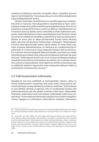 38 2 Metodiset lähtökohdat
suudesta on lisääntynyt menneen vuosisadan aikana. Laadullista eroa sen
sijaan ei merkittävästi ole. Transsukupuolisuus on aina nähty kaksijakoisesta
sukupuolijärjestelmästä toisena.
Jokaisen kirjoittajan henkilöhistoria on monella tapaa hyvin erilainen.
Herculine on kasvanut intersukupuolisena naisyhteisössä ja hyvin uskon-
nollisessa ilmapiirissä tytöille tarkoitetussa sisäoppilaitoksessa. Christine on
tiedostanut sukupuoliristiriitansa varhain ja lähtenyt määrätietoisesti vai-
kuttamaan asiaan ja lopulta saanut vahvistettua omaksi kokemansa suku-
puolen. Katen lähtötilanne on hyvin samankaltainen kuin Christinen. Koska
aika oli toinen, Katella oli mahdollisuus identifioitua myös transseksuaalina.
Deirdre on ainoa, joka on elänyt perheenisänä, kunnes lasten aikuistua
päätti vahvistaa sukupuolensa kokemustaan vastaavaksi. Tämäntapaisen
aineiston heterogeenisuuden katson olevan eduksi. Se antaa tietoa siitä,
miten erilaisissa elämäntilanteissa, eri-ikäisinä ja eri vuosikymmeninä kir-
joittaneille on muotoutunut omaa sukupuolta koskeva tieto ja ymmärrys.
Kun tutkitaan fenomenologisella lähestymistavalla, tavoitteena on sulkea
tarkastelusta pois sellaiset asiat, jotka ovat toissijaisia ja ohentavat itse asian
olemusta. Tämäntapaisia asioita ovat muun muassa sosiologiassa löydetyt
sosiaaliset konstruktiot ja niitä koskevat muutokset, jos ne otetaan tosiasi-
oina, joita ei voi kyseenalaistaa. Heterogeeninen aineisto antaa tietoa, joka
on edellisistä tekijöistä riippumatta omaa sukupuolta koskevan tiedon ja
ymmärryksen muotoutumisen perusta.69
2.2 Tutkimusaineiston tulkinnasta
Elämäkerrat ovat aina sisällöltään ja merkityksiltään rikkaita, vaikka ne
olisivat keskittyneetkin kuvaamaan yhtä asiaa, kuten sukupuolisena ole-
mista kirjoittajan omassa elämässä ja suhteessa maailmaan. Tutkimuksessa
on aina tehtävä valintoja ja rajauksia. Siksi on hyväksyttävä tosiasia, että
tutkimusaineistosta jää aina jotakin arvokasta tutkimuksen ulkopuolelle.
Tutkittavan kokemukset eivät tule koskaan tyhjentävästi tutkittua ja ym-
märrettyä.70
Ensimmäisenä tutkimuksen rajaajana toimii tutkimusongelma.
Toisena rajaajana on tutkimuksen tulkinnallinen viitekehys. Kolmantena
69	 Tutkimusaineiston heterogeenisuutta olisi voinut lisätä lisäämällä elämäkertojen lukumäärä. 
En kuitenkaan löytänyt samalla tavalla keskeisiä ja tunnettuja teoksia kuin valitsemani teokset
olivat.
70	 Laine 2001, 34; Varto 1992a, 59. Varto toteaa, että tutkija voi asettaa vain oman kokemuk-
sensa valossa ja sillä ymmärryksellä, mikä hänellä on, kysymyksiä, tematisointeja sekä ymmärtää
ja tulkita tutkimuskohdetta. Nämä tapahtuvat tutkijan merkitysmaailmassa, mikä ei kuitenkaan
tarkoita, että se ei muuttuisi tutkimuksen aikana, kun tutkijan ymmärrys laventuu. Rajaukset eivät
tarkoita, että tutkimuskohde, tutkittavan elämismaailma, hukataan sellaisena kuin hän sen itse
kokee. Varton mukaan on vain tehtävä selkeä ero tutkijan oman lukutavan ja tutkimuskohteen
välillä.
 