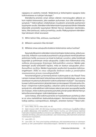 392 Metodiset lähtökohdat
rajaajana on asetettu metodi. Neljäntenä ja tärkeimpänä rajaajana koko
tutkimuksessa on tutkijan lukutapa.71
Elämäkerta-aineisto oman eletyn elämän menneisyyden jälkenä on
kuin mykkä tietovarasto, joka saadaan puhumaan, kun sille esitetään ky-
symyksiä.72
Tulkinnallisen viitekehyksen muodostin aineistolle asettamieni
kysymysten avulla. Elämäkerroille tekemissäni kysymyksissä lähdin liikkeelle
tekemällä aineistolle kysymykset Michel Henryn keskeisten käsitteiden,
keho, liike (aistisuus), vastus ja merkitys, avulla. Pääkysymykseni elämäker-
toja lukiessani olivat seuraavat:
Mihin kehon liike, aistisuus, suuntautuu?
Millaisiin vastuksiin liike törmää?
Millaisia omaa sukupuolta koskevia kokemuksia vastus tuottaa?
Kysymyksillä poimin elämäkerroista kirjoittajien kokemuksia, jotka kuva-
sivat sitä, millaisiin vuorovaikutussuhteisiin sukupuolisesti merkityksellinen
aistiminen heillä suuntautui ja missä he kokivat vastukset, jotka herättivät
kysymään ja pohtimaan omaa sukupuolta. Lisäksi etsin kokemuksia siitä,
millaisia jäsennystapoja kirjoittajat kokemuksilleen antoivat. Näiden pää-
teemojen avulla tarkastelin lopuksi, mikä on koetun sukupuolen yhteis­
kunnallinen merkitys. Näiden kysymysten avulla etsin kuvauksia tutkimus-
ongelmaani: Mikä on omaa sukupuolta koskevan tiedon ja ymmärryksen
muotoutumisen perusta transsukupuolisilla?
Fenomenologinen ja hermeneuttinen tutkimusote ei ole filosofi Timo
Laineen mukaan teknisesti toteutettava aineiston käsittelytapa, vaan se saa
soveltavan muotonsa kulloisenkin tutkimustilanteen mukaan73
. Seuraavana
kuvaan tutkimusaineistoni järjestämiseen ja lukutapaani liittyvän polun (ks.
Kuva 1. Empiirinen tutkimuspolku). Jokainen vaihe oli tutkimuksen aikana
syntyvä niin, että edellinen tulkintataso rakensi perustan seuraavalle tasolle
sen mukaan, miten tutkimusaineisto puhutteli ymmärrystäni Michel Henryn
kehonfenomenologisen tulkintakehyksen avulla.
Laine toteaa, että tutkimusaineisto on haastateltavan puhetta ja siten
se on aina mahdollinen keskustelukumppani. Hermeneuttisessa otteessa
tutkija asettuu vuoropuheluun, dialogiin, aineiston kanssa.74
Tässä tutki-
71	 Varto 1992a, 59–63; Vilkka 2005, 44–49.
72	 Matti Virtanen (2001, 83–84) toteaa Sosiologia-lehden artikkelissaan Laadulliset lähteet
ja niiden edustavuus, että laadullisen otteen luonne muuttuu, jos tutkimuksessa käytettyä
materiaalia ei käytetä laadullisena aineistona vaan lähteenä, menneisyyden jälkinä. Lähteet eivät
myöskään ole faktoja, jotka puhuvat puolestaan, vaan tietovarastoja, jotka kykenevät vastaamaan
monentasoisiin kysymyksiin.
73	 Laine 2001, 31.
74	 Laine 2001, 34. Timo Laine kirjoittaa artikkelissaan, että haastatteluaineisto on tutkittavan
puhetta ja siten potentiaalinen keskustelukumppani. Elämäkerrat ovat verrattavissa haastat-
1)
2)
3)
 