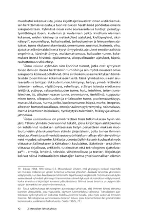 42 2 Metodiset lähtökohdat
muodostui kokemuksista, joissa kirjoittajat kuvasivat oman aistikokemuk-
sen herättämää vastusta ja tuon vastuksen herättämää pohdintaa omasta
sukupuolestaan. Ryhmässä nousi esille seuraavanlaisia tuntoja: perustyy-
tymättömyys itseen, kuoleman ja kuolemisen pelko, kirottuna olemisen
kokemus, mielen kärsimys ja melankoliset ajatukset, kieltäymykset, yksi-
näisyys79
, surumielisyys, hallusinaatiot, turhautuminen ja leimaamisen aja-
tukset, tunne rikoksen tekemisestä, onnentunne, unelmat, itseironia, viha,
ajatukset elämäntaidollisesta kyvyttömyydestä, ajatukset emotionaalisista
ongelmista, kärsimättömyys, malttamattomuus, hulluuden tunne, koke-
mukset itsestä hirviönä, epäluomana, ulkopuolisuuden ajatukset, häpeä,
rauhattomuus sekä eheys.
Vastus toisessa -ryhmään olen koonnut tunnot, jotka ovat syntyneet
toisen ihmisen itsessä herättämiin tuntoihin ja sen myötä nousseet omaa
sukupuolta koskevat pohdinnat. Oma aistikokemus saa merkityksen törmä-
tessään toisen ihmisen kokemukseen itsestä. Tässä ryhmässä nousi esiin seu-
raavanlaisia tuntoja: rakkaudentunne, kiintymys, hellyys, ymmärrettäväksi
tulemisen vaikeus, vilpittömyys, rehellisyys, etäisyys toisesta erottavana
tekijänä, ystävyys, sekasortoisuuden tunne, halu, intohimo, toisen juma-
loiminen, ilo, alituinen vaaran tunne, onnentunne, itsehillintä, tuppautu-
misen tunne, ulkopuolisuuden ja erilaisuuden tunne, puoleensavetävyys,
mustasukkaisuus, hurma, pelko, kuolemantunne, häpeä, murhe, itsepetos,
aiheeton homoseksuaalisuus, emotionaalinen pyörremyrsky, naismaisuus,
itsensä kokeminen mieluisaksi, hyväksytyksi tuleminen, friikkiys ja lainsuo-
jattomuus.
Vastus instituutiossa on ymmärrettävä tässä tutkimuksessa hyvin väl-
jästi. Tähän ryhmään olen koonnut tekstit, joissa kirjoittajan aistikokemus
on kohdannut vastuksen suhteessaan tietyn periaatteen mukaan muo-
toutuneisiin yhteiskunnallisen elämän järjestelmiin, joita toinen ihminen
edustaa. Aineistossa ilmenivät seuraavat yhteiskunnallisen elämän vakiintu-
neet muodot: ydinperhe, kirkko ja uskonto (joihin katsoin kuuluvaksi myös
viittaukset Sallimukseen ja Kohtaloon), koululaitos, lääketiede – sekä siihen
viittaava kirjallisuus, artikkelit, tutkimukset että teknologinen ajatteluta-
pa80
– , armeija, lehdistö, televisio, viihdeteollisuus ja teatteri. Kirjoittajat
kokivat näissä instituutioiden edustajien kanssa yhteiskunnallisen elämän
79	 Eskola (1984, 190) toteaa C.E. Moustakasiin viitaten, että yksinäisyys voidaan määritellä
sen mukaan, millainen on yksilön tuntemus suhteessa yhteisöön. Solitude tarkoittaa yksinoloon
vetäytymistä, kun taas loneliness on tahtomatta tapahtuvaa yksin jäämistä. Tutkimuksessa käytän
vastus itsessä -ryhmässä yksinäisyyttä ensimmäisessä merkityksessä eli yksinoloon vetäytymisenä,
koska aineistossa kirjoittajat kuvaavat pääsääntöisesti lähinnä omaa tietoista jättäytymistään
syrjään esimerkiksi vertaisryhmän riennoista.
80	 Tässä tutkimuksessa teknologinen ajattelutapa tarkoittaa, että ihminen katsoo olevansa
luonnon ulkopuolella, jopa yläpuolella, käyttäen luonnonlakeja välineenä. Teknologisen ajat-
telutavan pyrkimyksenä on vaikuttaa todellisuuteemme tavalla, joka myös vaikuttaa ihmiseen
itseensä. Teknologisessa ajattelutavassa tiede on totuus, jossa luonnontieteen lait ymmärretään
luonnonlaiksi ja välineeksi hallita luonto. (Varto 1992b, 77.)
 