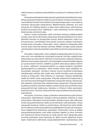 432 Metodiset lähtökohdat
vakiintuneissa muodoissa samankaltaisia tuntoja kuin suhteessa toisiin ih-
misiin.
Aineistossa oli keskeisinä sekä vahvasti myönteisiä että kielteisiä tuntoja.
Omaa sukupuolta koskevan tiedon ja ymmärryksen muotoutumisessa nou-
sivat kielteiset tunteet luonnollisesti vahvimpana lapsuuden, nuoruuden ja
varhaisen aikuisuuden kokemuksina. Myöhemmässä vaiheessa, kun oma
sukupuoli oli mielletty joksikin ja alkoi oman kokemuksen vahvistamisen
prosessi tai prosessi oli jo ”päättynyt”, myös myönteiset tunnot valtasivat
kokemuksissa vahvimmin alaa.
Halusin nostaa kirjoittajien esille tuomasta koetusta todellisuudesta
tuntoja, joita emme länsimaissa yleensä jaa luottamuksellisesti kuin hyvin
läheisten ihmisten tai terapeuttien kanssa. Nostin keskeiseen rooliin tut-
kimusaineiston ryhmittelyssä ilmenneistä tunnoista sellaisia kirjoittajien
tuntoja kuten vierauden, erilaisuuden, inhon, häpeän ja ulkopuolisuuden
tunnot, jotka ilmenivät kaikissa ryhmissä. Näiden tuntojen avulla sulautin
ryhmät yhteen enkä siksi käsittele niitä erillisinä ryhminä empiirisessä osas-
sa.
Vierauden, erilaisuuden, inhon, häpeän ja ulkopuolisuuden tunnot nou-
sivat esiin, kun elämäkerran kirjoittajat kuvasivat ristiriitaa subjektiivisen
kokemuksen ja oman kehon ulkoisten ominaisuuksien välisessä suhteessa.
Nämä tunnot nousivat myös esiin, kun kirjoittajat vertailivat itseään lapsena
ja nuorena toisiin ihmisiin, tyttöihin ja poikiin sekä aikuisuudessa miehiin
ja naisiin, vallitseviin sukupuolirooleihin ja rooleja koskeviin tyypillisiin
ajattelutapoihin ja odotuksiin. Tämä vertailu ilmeni myös suhteessa ins-
tituutioiden edustajiin. Vertailun tuomat tunnot herättivät kirjoittajissa
velvollisuuden selittää sekä itselle että toisille ihmisille omaa vierauden
tuntoa ja erilaisuutta. Oma kokemus ei useinkaan riittänyt selittämään
itselle tai toisille omaa sukupuoleen liittyvää subjektiivista kokemusta ja
sen ristiriitaa oman biologisesti määritetyn sukupuolen kanssa. Siitä seurasi,
että jokainen kirjoittaja koki yhteiskunnassa sukupuoliin liittyvää tiedon
puutetta ja etenkin puutetta tiedosta, jonka kautta voisi ymmärtää oman
sukupuoliristiriidan kokemusta. Kasvatus ei riittänyt tiedon perustaksi,
koska Herculine, Christine, Kate ja Deirdre eivät sosiaalistuneet syntymäsu-
kupuoleensa.
Herculinen, Christinen, Katen ja Deirdren tiedonhankinta johti tietoon
sukupuolen määrittämisen biologis-institutionaalisista ehdoista ja myös
sukupuoleen liittyvästä moninaisuudesta yhteiskunnassa sekä jatkuvaan
omaa sukupuolta koskevan tiedon ja ymmärryksen vahvistamiseen. Omaa
sukupuolta koskevan tiedon ja ymmärryksen vahvistaminen johti heidän
varmuuteensa omasta sukupuolestaan ja päätökseen korjata oma sukupuo-
lensa subjektiivista kokemusta vastaavaksi. Erilaisuuden tunne ja päätös
sukupuolenkorjauksesta nosti esille erityisesti häpeän ja inhon tunnetta
niin itsessä kuin toisissa ihmisissä. Se myös vahvisti usein ulkopuolisuuden
tunnetta yhteisössä, jossa kirjoittaja eli. Nämä tunnot paljastivat kirjoit-
tajien kokemuksia elämisestä sukupuolijärjestelmän rajamaastossa sekä
 