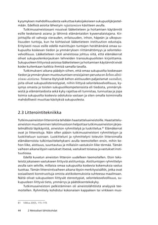 44 2 Metodiset lähtökohdat
kysymyksen mahdollisuudesta vaikuttaa kaksijakoiseen sukupuolijärjestel-
mään. Edellisiä asioita lähestyin rajattamisen käsitteen avulla.
Tutkimusaineistossani nousivat lääketieteen ja hoitamisen käytännöt
esille keskeisenä asiana ja lähinnä elämäntaidon kyseenalaistajana. Kir-
joittajilla oli vahvoja vierauden, erilaisuuden, inhon, häpeän ja ulkopuo-
lisuuden tuntoja, kun he kohtasivat lääketieteen instituution edustajia.
Erityisesti nousi esille edellä mainittujen tuntojen herättämänä omaa su-
kupuolta koskevan tiedon ja ymmärryksen riittämättömyys ja selonteko-
velvollisuus. Lääketieteen rooli aineistossa johtuu siitä, että elämäkerrat
olivat sukupuolenkorjauksen tehneiden transsukupuolisten kirjoittamia.
Sukupuoleen liittyvissä asioissa lääketieteen ja hoitamisen käytännöt eivät
koske kuitenkaan kaikkia ihmisiä samalla tavalla.
Tutkimukseni aikana päädyin siihen, että omaa sukupuolta koskevaan
tiedon ja ymmärryksen muotoutumisen ensisijainen perusta on kehon aktii­
visuus aistisena. Toisena löytyivät kehon aistisuuden paljastamat vastukset,
joita olivat sukupuolistereotypiat, niihin liittyvä selontekovelvollisuus, ky-
symys omasta ja toisten sukupuolikompetenssista eli tiedosta, ymmärryk-
sestä ja elämäntaidosta sekä kyky rajattaa eli tunnistaa, tunnustaa ja jopa
toimia sukupuolta koskevia odotuksia vastaan ja siten omalla toiminnalla
mahdollisesti muuttaa käsityksiä sukupuolesta.
2.3 Litterointitekniikka
Tutkimusaineiston litterointia tehdään haastatteluaineistoille. Haastattelu-
aineiston muuttaminen tekstimuotoon helpottaa tutkimusaineiston järjes-
telmällistä läpikäyntiä, aineiston ryhmittelyä ja luokittelua.81
Elämäkerrat
ovat jo litteroituja. Näin ollen pääsin tutkimusaineistoni ryhmittelyyn ja
luokitteluun suoraan. Luokitteluni ja ryhmittelyni toteutin litteroimalla
elämäkerroista tulkintaviitekehykseni avulla teemoitellen ensin, mihin ke-
hon liike, aistisuus, suuntautuu ja millaisiin vastuksiin liike törmää. Tämän
vaiheen aikana löysin vastukset itsessä, vastukset toisessa ja vastukset insti-
tuutiossa.
Edellä kuvatun aineiston litteroin uudelleen teemoitellen. Etsin teks-
teistä jokaiseen vastukseen liittyviä aistituntoja. Aistituntojen ryhmittelyn
avulla sain selville, millaisia omaa sukupuolta koskevia kokemuksia vastus
tuottaa. Tämän litterointivaiheen aikana löysin merkityssisällöt, jotka ovat
sosiaalisesti konstruoituja omista aistikokemuksista suhteessa maailmaan.
Näitä olivat sukupuoleen liittyvät stereotypiat, selontekovelvollisuus, su-
kupuoleen liittyvä tieto, ymmärrys ja päätöksentekokyky.
Tutkimusaineistoni pelkistäminen oli aineistolähtöistä analyysiä tee-
moitellen. Ryhmittely kohdistui kokonaisen kappaleen tai virkkeen muo-
81	 Vilkka 2005, 115–119.
 