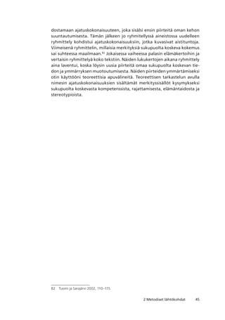 452 Metodiset lähtökohdat
dostamaan ajatuskokonaisuuteen, joka sisälsi ensin piirteitä oman kehon
suuntautumisesta. Tämän jälkeen jo ryhmitellyssä aineistossa uudelleen
ryhmittely kohdistui ajatuskokonaisuuksiin, jotka kuvasivat aistituntoja.
Viimeisenä ryhmittelin, millaisia merkityksiä sukupuolta koskeva kokemus
sai suhteessa maailmaan.82
Jokaisessa vaiheessa palasin elämäkertoihin ja
vertaisin ryhmittelyä koko tekstiin. Näiden lukukertojen aikana ryhmittely
aina laventui, koska löysin uusia piirteitä omaa sukupuolta koskevan tie-
don ja ymmärryksen muotoutumisesta. Näiden piirteiden ymmärtämiseksi
otin käyttööni teoreettisia apuvälineitä. Teoreettisen tarkastelun avulla
nimesin ajatuskokonaisuuksien sisältämät merkityssisällöt kysymykseksi
sukupuolta koskevasta kompetenssista, rajattamisesta, elämäntaidosta ja
stereotypioista.
82	 Tuomi ja Sarajärvi 2002, 110–115.
 