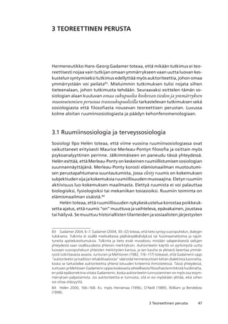 473 Teoreettinen perusta
3 TEOREETTINEN PERUSTA
Hermeneutikko Hans-Georg Gadamer toteaa, että mikään tutkimus ei teo-
reettisesti nojaa vain tutkijan omaan ymmärrykseen vaan uutta luovan kes-
kustelun syntymiseksi tutkimus edellyttää myös auktoriteettia, johon omaa
ymmärrystään voi peilata83
. Mieluimmin tutkimuksen tulisi nojata siihen
tieteenalaan, johon tutkimusta tehdään. Seuraavaksi esittelen tämän so-
siologian alaan kuuluvan omaa sukupuolta koskevan tiedon ja ymmärryksen
muotoutumisen perustaa transsukupuolisilla tarkastelevan tutkimuksen sekä
sosiologiasta että filosofiasta nousevan teoreettisen perustan. Luvussa
kolme aloitan ruumiinsosiologiasta ja päädyn kehonfenomenologiaan.
3.1 Ruumiinsosiologia ja terveyssosiologia
Sosiologi Ilpo Helén toteaa, että viime vuosina ruumiinsosiologiassa ovat
vaikuttaneet erityisesti Maurice Merleau-Pontyn filosofia ja osittain myös
psykoanalyyttinen perinne. Jälkimmäiseen en paneudu tässä yhteydessä.
Helén esittää, että Merleau-Ponty on keskeinen ruumiillistumisen sosiologian
suunnannäyttäjänä. Merleau-Ponty korosti elämismaailman muotoutumi-
sen perustapahtumana suuntautumista, jossa eletty ruumis on kokemuksen
subjektiuden sija ja kokemuksia ruumiillisuuden muovaajina. Eletyn ruumiin
aktiivisuus luo kokemuksen maailmasta. Elettyä ruumista ei voi palauttaa
biologisiksi, fysiologisiksi tai mekaniikan tosiasioiksi. Ruumiin toiminta on
elämismaailman sisäistä.84
Helén toteaa, että ruumiillisuuden nykykeskustelua korostaa poikkeuk-
setta ajatus, että ruumis “on” muuttuva ja vaihteleva, epävakainen, joustava
tai häilyvä. Se muuttuu historiallisten tilanteiden ja sosiaalisten järjestysten
83	 Gadamer 2004, 6–7. Gadamer (2004, 30–32) toteaa, että tieto syntyy vuoropuhelun, dialogin
tuloksena. Tulkinta ei sisällä mielivaltaisia päähänpälkähdyksiä tai huomaamattomia ja rajoit-
tuneita ajattelutottumuksia. Tulkinta ja tieto eivät muodostu mistään salaperäisestä sielujen
yhteydestä vaan osallisuudesta yhteisiin merkityksiin. Auktoriteetin käyttö on pyrkimystä uutta
luovaan vuoropuheluun yhteisten merkitysten kanssa, ja sen kautta se yleisesti laventaa ymmär-
rystä tutkittavasta asiasta. Juntunen ja Mehtonen (1982, 116–117) toteavat, että Gadamerin oppi
“auktoriteetin ja tradition rehabilitaatiosta” vääristää hermeneuttisen kehän dialektista luonnetta,
koska se tarkastelee auktoriteettia yhtenä totuuden kriteerinä ihmistieteissä. Tässä yhteydessä,
Juntusen ja Mehtosen Gadamerin oppia koskevasta aiheellisesta filosofisesta kritiikistä huolimatta,
en pidä epäkorrektina viitata Gadameriin, koska auktoriteetin tunnustaminen on myös osa esiym-
märryksen paljastamista. Jos auktoriteettia ei tunnusta, sitä ei voi myöskään ylittää, eikä siihen
voi ottaa etäisyyttä.
84	 Helén 2000, 166–168. Ks. myös Heinämaa (1996), O’Neill (1989), William ja Bendelow
(1998).
 