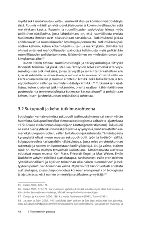 48 3 Teoreettinen perusta
myötä sekä muokkautuu valta-, vuorovaikutus- ja kommunikaatioyhteyk-
sissä. Ruumis määrittyy sekä subjektiivisuuden ja kokemuksellisuuden että
merkityksen kautta. Ruumiin ja ruumillisuuden sosiologiaa leimaa myös
poliittinen näkökulma, jossa lähtökohtana on, että ruumiillisista eroista
huolimatta ihmiset ovat oikeuksiltaan samanlaisia. Tutkimukseni jatkaa
edellä kuvattua ruumiillisuuden sosiologian perinnettä. Tutkimukseni pai-
nottuu kehoon, kehon kokemuksellisuuteen ja merkityksiin. Elämäkerrat
olisivat antaneet mahdollisuuden painottaa tutkimusta myös pelkästään
ruumiillisuuden politisoitumiseen. Jälkimmäinen on mielestäni oman tut-
kimuksensa aihe.85
Kuten Helén toteaa, ruumiinsosiologia ja terveyssosiologia liittyvät
läheisesti toisiinsa nykykeskustelussa. Yhteys on selvä esimerkiksi terveys-
sosiologisissa tutkimuksissa, joissa terveyttä ja sairautta tarkastellaan eri-
tyisesti subjektiivisesti koettuna ja minuutta koskevana. Yhteistä niille on
kartesiolaisen mielen ja ruumiin erottelun kritiikki sekä lääketieteen ja ter-
veydenhuollon vallan ja ruumiiden säätelyn kritiikki .86
Tutkimukseni osal-
listuu, kuten jo aiempi tutkimuksenikin, omalta osaltaan tähän kriittiseen
postmodernia terveyssosiologiaa koskevaan keskusteluun87
ja pohdintaan
kehon, ‘itsen’ ja yhteiskunnan keskinäisistä suhteista.
3.2 Sukupuoli ja keho tutkimuskohteena
Sosiologian varhaisvaiheissa sukupuoli tutkimuskohteena sai varsin vähän
huomiota. Sukupuoli on ollut olemassa sosiologisessa valtavirta-ajattelussa
1970-luvulle asti lähinnä sukupuolijaon kautta (gender divisions). Sukupuoli
oli esillä osana yhteiskunnan rakenteellisia kysymyksiä, kun tarkasteltiin esi-
merkiksi sukupuoliroolien, vallan tai talouden jakautumista. Tämäntapaisia
kysymyksiä olivat muun muassa sukupuoliroolit työn ja kotityön välillä.
Sukupuolirooleja tarkasteltiin näkökulmasta, jossa mies on yhteiskunnan
rakentaja ja nainen on luonnostaan kodin ylläpitäjä, äiti ja vaimo. Naisen
rooli on toimia miehen työvoiman uusintajana. Tämäntapaista ajattelua
edustivat muun muassa Karl Marx, Friedrich Engel ja Max Weber. Emile
Durkheim vahvisti edellistä ajattelutapaa, kun hän nosti esille eron miehen
‘yhteiskunnallisen’ ja älyllisen toiminnan sekä naisen ‘luonnollisen’ ja hel-
lyyteen perustuvan toiminnan välillä. Myös Talcott Parsons edusti edellistä
ajattelutapaa, jossa sukupuolirooleja koskevan eron perusta oli biologiassa
ja ajatuksessa, että nainen on ensisijaisesti lasten synnyttäjä.88
85	 Helén 2000, 170–171.
86	 Helén 2000, 171–172. Kartesiolaisen ajattelun kritiikkiä edustaa myös tässä tutkimuksessa
käyttämäni teoreettinen viitekehys, Michel Henryn kehonfenomenologia.
87	 Kangas ja Karvonen 2000, 186. Ks. myös Featherstone (1991), Turner (1991).
88	 Jackson ja Scott 2002, 1–6. Sosiologit Stevi Jackson ja Sue Scott edustavat itse ajattelua,
jossa sukupuoli nähdään pikemminkin sosiaalisena kuin luonnollisena. Sukupuoli on muuttuva ja
 