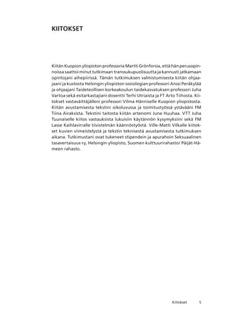 Kiitokset
KIITOKSET
Kiitän Kuopion yliopiston professoria Martti Grönforsia, että hän perusopin-
noissa saattoi minut tutkimaan transsukupuolisuutta ja kannusti jatkamaan
opintojani aihepiirissä. Tämän tutkimuksen valmistumisesta kiitän ohjaa-
jaani ja kustosta Helsingin yliopiston sosiologian professori Anssi Peräkylää
ja ohjaajani Taideteollisen korkeakoulun taidekasvatuksen professori Juha
Vartoa sekä esitarkastajiani dosentti Terhi Utriaista ja FT Arto Tiihosta. Kii-
tokset vastaväittäjälleni professori Vilma Hänniselle Kuopion yliopistosta.
Kiitän avustamisesta tekstini oikoluvussa ja toimitustyössä ystävääni FM
Tiina Airaksista. Tekstini taitosta kiitän artenomi June Huuhaa. VTT Juha
Tuunaiselle kiitos vastauksista lukuisiin käytännön kysymyksiini sekä FM
Lasse Kaihlavirralle tiivistelmän käännöstyöstä. Ville-Matti Vilkalle kiitok-
set kuvien viimeistelystä ja tekstin teknisestä avustamisesta tutkimuksen
aikana. Tutkimustani ovat tukeneet stipendein ja apurahoin Seksuaalinen
tasavertaisuus ry, Helsingin yliopisto, Suomen kulttuurirahasto/ Päijät-Hä-
meen rahasto.
 
