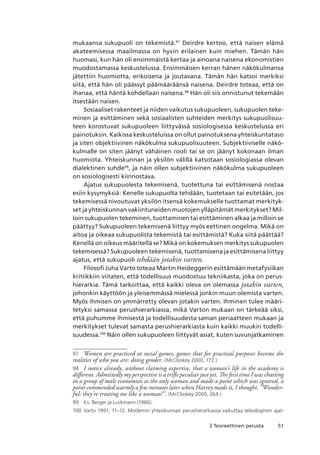 513 Teoreettinen perusta
mukaansa sukupuoli on tekemistä.97
Deirdre kertoo, että naisen elämä
akateemisessa maailmassa on hyvin erilainen kuin miehen. Tämän hän
huomasi, kun hän oli ensimmäistä kertaa ja ainoana naisena ekonomistien
muodostamassa keskustelussa. Ensimmäisen kerran hänen näkökulmansa
jätettiin huomiotta, erikoisena ja joutavana. Tämän hän katsoi merkiksi
siitä, että hän oli päässyt päämääräänsä naisena. Deirdre toteaa, että on
ihanaa, että häntä kohdellaan naisena.98
Hän oli siis onnistunut tekemään
itsestään naisen.
Sosiaaliset rakenteet ja niiden vaikutus sukupuoleen, sukupuolen teke-
minen ja esittäminen sekä sosiaalisten suhteiden merkitys sukupuolisuu-
teen korostuvat sukupuoleen liittyvässä sosiologisessa keskustelussa eri
painotuksin. Kaikissa keskusteluissa on ollut painotuksena yhteiskuntataso
ja siten objektiivinen näkökulma sukupuolisuuteen. Subjektiiviselle näkö-
kulmalle on siten jäänyt vähäinen rooli tai se on jäänyt kokonaan ilman
huomiota. Yhteiskunnan ja yksilön välillä katsotaan sosiologiassa olevan
dialektinen suhde99
, ja näin ollen subjektiivinen näkökulma sukupuoleen
on sosiologisesti kiinnostava.
Ajatus sukupuolesta tekemisenä, tuotettuna tai esittämisenä nostaa
esiin kysymyksiä: Kenelle sukupuolta tehdään, tuotetaan tai esitetään, jos
tekemisessä nivoutuvat yksilön itsensä kokemukselle tuottamat merkityk-
set ja yhteiskunnan vakiintuneiden muotojen ylläpitämät merkitykset? Mil-
loin sukupuolen tekeminen, tuottaminen tai esittäminen alkaa ja milloin se
päättyy? Sukupuoleen tekemisenä liittyy myös eettinen ongelma. Mikä on
aitoa ja oikeaa sukupuolista tekemistä tai esittämistä? Kuka siitä päättää?
Kenellä on oikeus määritellä se? Mikä on kokemuksen merkitys sukupuolen
tekemisessä? Sukupuoleen tekemisenä, tuottamisena ja esittämisena liittyy
ajatus, että sukupuoli tehdään jotakin varten.
Filosofi Juha Varto toteaa Martin Heideggerin esittämään metafysiikan
kritiikkiin viitaten, että todellisuus muodostuu tekniikasta, joka on perus-
hierarkia. Tämä tarkoittaa, että kaikki oleva on olemassa jotakin varten,
johonkin käyttöön ja yleisemmässä mielessä jonkin muun olemista varten.
Myös ihmisen on ymmärretty olevan jotakin varten. Ihminen tulee määri-
tetyksi samassa perushierarkiassa, mikä Varton mukaan on tärkeää siksi,
että puhumme ihmisestä ja todellisuudesta saman periaatteen mukaan ja
merkitykset tulevat samasta perushierarkiasta kuin kaikki muukin todelli-
suudessa.100
Näin ollen sukupuoleen liittyvät asiat, kuten suvunjatkaminen
97	 Women are practiced at social games, games that for practical purposes become the
realities of who you are: doing gender. (McCloskey 2000, 172.)
98	 I notice already, without claiming expertise, that a woman’s life in the academy is
different. Admittedly my perspective is a trifle peculiar just yet. The first time I was chatting
in a group of male economists as the only woman and made a point which was ignored, a
point commended warmly a few minutes later when Harvey made it, I thought, ”Wonder-
ful: they’re treating me like a woman!”. (McCloskey 2000, 264.)
99	 Ks. Berger ja Luckmann (1966).
100	 Varto 1991, 11–12. Modernin yhteiskunnan perushierarkiassa vaikuttaa teleologinen ajat-
 