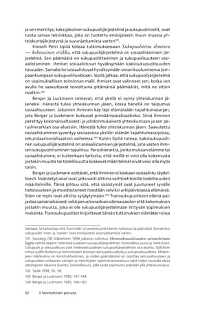 52 3 Teoreettinen perusta
ja sen merkitys, kaksijakoinen sukupuolijärjestelmä ja sukupuoliroolit, ovat
tuota samaa tekniikkaa, joka on tuotettu ensisijaisesti muun muassa yh-
teiskuntajärjestystä ja suvunjatkamista varten101
.
Filosofi Petri Sipilä toteaa tutkimuksessaan Sukupuolitettu ihminen
— kokonainen etiikka, että sukupuolijärjestelmä on sosiaalistamisen jär-
jestelmä. Sen päämäärä on sukupuolittaminen ja sukupuolisuuteen sosi-
aalistaminen. Ihmiset sosiaalistuvat hyväksymään kaksisukupuolisuuden
totuuden. Samalla he sosiaalistuvat hyväksymään oman kuulumisensa jom-
paankumpaan sukupuoliluokkaan. Sipilä jatkaa, että sukupuolijärjestelmä
on sopimuksellisen toiminnan malli. Ihmiset ovat valinneet sen, koska sen
avulla he saavuttavat toivottuina pitämänsä päämäärät, mitä ne sitten
ovatkin.102
Berger ja Luckmann toteavat, että yksilö ei synny yhteiskunnan jä-
seneksi. Hänestä tulee yhteiskunnan jäsen, koska hänellä on taipumus
sosiaalisuuteen. Jokainen ihminen käy läpi elämässään tapahtumasarjan,
jota Berger ja Luckmann kutsuvat primäärisosialisaatioksi. Siinä ihminen
perehtyy kokonaisvaltaisesti ja johdonmukaisesti yhteiskuntaan ja sen pe-
rushierarkian osa-alueisiin. Hänestä tulee yhteiskunnan jäsen. Saavutettu
sosiaalistuminen syventyy seuraavissa yksilön elämän tapahtumasarjoissa,
sekundaarisosialisaation vaiheessa.103
Kuten Sipilä toteaa, kaksisukupuoli-
nen sukupuolijärjestelmä on sosiaalistamisen järjestelmä, jota vasten ihmi-
sen sukupuolittuminen tapahtuu. Perushierarkia, jonka mukaan elämme tai
sosiaalistumme, ei kuitenkaan tarkoita, että meillä ei voisi olla kokemusta
jostakin muusta tai todellisuutta koskevat määritelmät eivät voisi olla myös
toisin.
Berger ja Luckmann esittävät, että ihminen ei koskaan sosiaalistu täydel-
lisesti. Sisäistetyt asiat ovat jatkuvasti alttiina vaihtoehtoisille todellisuuden
määritelmille. Tämä johtuu siitä, että sisäistymät ovat juurtuneet syvälle
tietoisuuteen ja muodostuneet itsestään selviksi arkipäiväisessä elämässä.
Siten ne myös ovat alttiita syrjäytymään.104
Transsukupuolisten elämä pal-
jastaa samanaikaisesti sekä perushierarkian olemassaolon että kokemuksen
jostakin muusta, joka ei ole sukupuolijärjestelmään liittyvän sopimuksen
mukaista. Transsukupuoliset kirjoittavat tämän tutkimuksen elämäkerroissa
telutapa. Se tarkoittaa, että ‘luonnolle’ on asetettu jonkinlainen tarkoitus tai päämäärä. Esimerkiksi
sukupuolet ‘mies’ ja ‘nainen’ ovat ensisijaisesti suvunjatkamista varten.
101	 Sosiologi Olli Stålströmin 1998 julkaistu tutkimus Homoseksuaalisuuden sairausleiman
loppu esittää laajasti heteroseksuaalisen sukupuolijärjestelmän historiallisia juuria ja merkitystä. 
Sukupuoli ja seksuaalisuus ovat heteroseksuaalisen sukupuolijärjestelmän osa-alueita. Stålström
viittaa Judith Butleriin ja feministiseen teoriaan seksuaalisuudesta ja sukupuolisuudesta. Molem-
pien näkökulma on konstruktivistinen, ja niiden päämääränä on osoittaa seksuaalisuuteen ja
sukupuoleen viittaavien sanojen ja merkitysten sopimuksenvaraisuus sekä niiden taustalla oleva
ideologinen rakenne (luonto, luonnollisuus), jolla tuota sopimusta pidetään yllä yhteiskunnassa.
102	 Sipilä 1998, 56, 58.
103	 Berger ja Luckmann 1995, 147–149.
104	 Berger ja Luckmann 1995, 166–167.
 