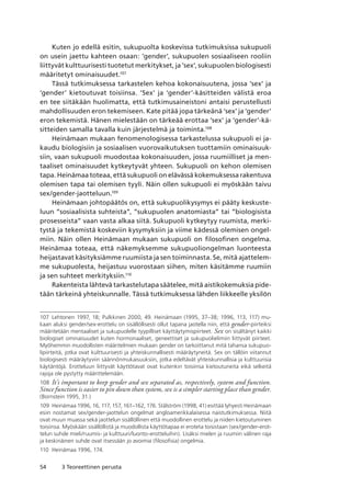 54 3 Teoreettinen perusta
Kuten jo edellä esitin, sukupuolta koskevissa tutkimuksissa sukupuoli
on usein jaettu kahteen osaan: ’gender’, sukupuolen sosiaaliseen rooliin
liittyvät kulttuurisesti tuotetut merkitykset, ja ’sex’, sukupuolen biologisesti
määritetyt ominaisuudet.107
Tässä tutkimuksessa tarkastelen kehoa kokonaisuutena, jossa ’sex’ ja
’gender’ kietoutuvat toisiinsa. ‘Sex’ ja ‘gender’-käsitteiden välistä eroa
en tee siitäkään huolimatta, että tutkimusaineistoni antaisi perustellusti
mahdollisuuden eron tekemiseen. Kate pitää jopa tärkeänä ‘sex’ ja ‘gender’
eron tekemistä. Hänen mielestään on tärkeää erottaa ‘sex’ ja ‘gender’-kä-
sitteiden samalla tavalla kuin järjestelmä ja toiminta.108
Heinämaan mukaan fenomenologisessa tarkastelussa sukupuoli ei ja-
kaudu biologisiin ja sosiaalisen vuorovaikutuksen tuottamiin ominaisuuk-
siin, vaan sukupuoli muodostaa kokonaisuuden, jossa ruumiilliset ja men-
taaliset ominaisuudet kytkeytyvät yhteen. Sukupuoli on kehon olemisen
tapa. Heinämaa toteaa, että sukupuoli on elävässä kokemuksessa rakentuva
olemisen tapa tai olemisen tyyli. Näin ollen sukupuoli ei myöskään taivu
sex/gender-jaotteluun.109
Heinämaan johtopäätös on, että sukupuolikysymys ei pääty keskuste-
luun ”sosiaalisista suhteista”, ”sukupuolen anatomiasta” tai ”biologisista
prosesseista” vaan vasta alkaa siitä. Sukupuoli kytkeytyy ruumista, merki-
tystä ja tekemistä koskeviin kysymyksiin ja viime kädessä olemisen ongel-
miin. Näin ollen Heinämaan mukaan sukupuoli on filosofinen ongelma.
Heinämaa toteaa, että näkemyksemme sukupuoliongelman luonteesta
heijastavat käsityksiämme ruumiista ja sen toiminnasta. Se, mitä ajattelem-
me sukupuolesta, heijastuu vuorostaan siihen, miten käsitämme ruumiin
ja sen suhteet merkityksiin.110
Rakenteista lähtevä tarkastelutapa säätelee, mitä aistikokemuksia pide-
tään tärkeinä yhteiskunnalle. Tässä tutkimuksessa lähden liikkeelle yksilön
107	 Lehtonen 1997, 18; Pulkkinen 2000, 49. Heinämaan (1995, 37–38; 1996, 113, 117) mu-
kaan aluksi gender/sex-erottelu on sisällöllisesti ollut tapana jaotella niin, että gender-piirteiksi
määritetään mentaaliset ja sukupuolelle tyypilliset käyttäytymispiirteet. Sex on sisältänyt kaikki
biologiset ominaisuudet kuten hormonaaliset, geneettiset ja sukupuolielimiin liittyvät piirteet. 
Myöhemmin muodollisten määritelmien mukaan gender on tarkoittanut mitä tahansa sukupuo-
lipiirteitä, jotka ovat kulttuurisesti ja yhteiskunnallisesti määräytyneitä. Sex on tällöin viitannut
biologisesti määräytyviin säännönmukaisuuksiin, jotka edeltävät yhteiskunnallisia ja kulttuurisia
käytäntöjä. Erotteluun liittyvät käyttötavat ovat kuitenkin toisiinsa kietoutuneita eikä selkeitä
rajoja ole pystytty määrittelemään.
108	 It’s important to keep gender and sex separated as, respectively, system and function.
Since function is easier to pin down than system, sex is a simpler starting place than gender.
(Bornstein 1995, 31.)
109	 Heinämaa 1996, 16, 117, 157, 161–162, 176. Stålström (1998, 41) esittää lyhyesti Heinämaan
esiin nostamat sex/gender-jaottelun ongelmat angloamerikkalaisessa naistutkimuksessa. Niitä
ovat muun muassa sekä jaottelun sisällöllinen että muodollinen erottelu ja niiden kietoutuminen
toisiinsa. Myöskään sisällöllistä ja muodollista käyttötapaa ei eroteta toisistaan (sex/gender-erot-
telun suhde mieli/ruumis- ja kulttuuri/luonto-erotteluihin). Lisäksi mielen ja ruumiin välinen raja
ja keskinäinen suhde ovat itsessään jo avoimia (filosofisia) ongelmia.
110	 Heinämaa 1996, 174.
 