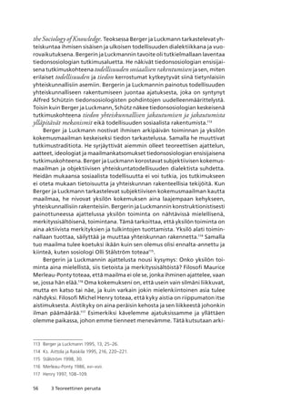 56 3 Teoreettinen perusta
the Sociology of Knowledge. Teoksessa Berger ja Luckmann tarkastelevat yh-
teiskuntaa ihmisen sisäisen ja ulkoisen todellisuuden dialektiikkana ja vuo-
rovaikutuksena. Bergerin ja Luckmannin tavoite oli tutkielmallaan laventaa
tiedonsosiologian tutkimusaluetta. He näkivät tiedonsosiologian ensisijai-
sena tutkimuskohteena todellisuuden sosiaalisen rakentumisen ja sen, miten
erilaiset todellisuuden ja tiedon kerrostumat kytkeytyvät siinä tietynlaisiin
yhteiskunnallisiin asemiin. Bergerin ja Luckmannin painotus todellisuuden
yhteiskunnalliseen rakentumiseen juontaa ajatuksesta, joka on syntynyt
Alfred Schützin tiedonsosiologisten pohdintojen uudelleenmäärittelystä.
Toisin kuin Berger ja Luckmann, Schütz näkee tiedonsosiologian keskeisenä
tutkimuskohteena tiedon yhteiskunnallisen jakautumisen ja jakautumista
ylläpitävät mekanismit eikä todellisuuden sosiaalista rakentumista.113
Berger ja Luckmann nostivat ihmisen arkipäivän toiminnan ja yksilön
kokemusmaailman keskeiseksi tiedon tarkastelussa. Samalla he muuttivat
tutkimustraditiota. He syrjäyttivät aiemmin olleet teoreettisen ajattelun,
aatteet, ideologiat ja maailmankatsomukset tiedonsosiologian ensisijaisena
tutkimuskohteena. Berger ja Luckmann korostavat subjektiivisen kokemus-
maailman ja objektiivisen yhteiskuntatodellisuuden dialektista suhdetta.
Heidän mukaansa sosiaalista todellisuutta ei voi tutkia, jos tutkimukseen
ei oteta mukaan tietoisuutta ja yhteiskunnan rakenteellisia tekijöitä. Kun
Berger ja Luckmann tarkastelevat subjektiivisen kokemusmaailman kautta
maailmaa, he nivovat yksilön kokemuksen aina laajempaan kehykseen,
yhteiskunnallisiin rakenteisiin. Bergerin ja Luckmannin konstruktionistisesti
painottuneessa ajattelussa yksilön toiminta on nähtävissä mielellisenä,
merkityssisältöisenä, toimintana. Tämä tarkoittaa, että yksilön toiminta on
aina aktiivista merkityksien ja tulkintojen tuottamista. Yksilö alati toimin-
nallaan tuottaa, säilyttää ja muuttaa yhteiskunnan rakennetta.114
Samalla
tuo maailma tulee koetuksi ikään kuin sen olemus olisi ennalta-annettu ja
kiinteä, kuten sosiologi Olli Stålström toteaa115
.
Bergerin ja Luckmannin ajattelusta nousi kysymys: Onko yksilön toi-
minta aina mielellistä, siis tietoista ja merkityssisältöistä? Filosofi Maurice
Merleau-Ponty toteaa, että maailma ei ole se, jonka ihminen ajattelee, vaan
se, jossa hän elää.116
Oma kokemukseni on, että usein vain silmäni liikkuvat,
mutta en katso tai näe, ja kuin varkain jokin mielenkiintoinen asia tulee
nähdyksi. Filosofi Michel Henry toteaa, että kyky aistia on riippumaton itse
aistimuksesta. Aistikyky on aina peräisin kehosta ja sen liikkeestä johonkin
ilman päämäärää.117
Esimerkiksi kävelemme ajatuksissamme ja yllättäen
olemme paikassa, johon emme tienneet menevämme. Tätä kutsutaan arki-
113	 Berger ja Luckmann 1995, 13, 25–26.
114	 Ks. Aittola ja Raiskila 1995, 216, 220–221.
115	 Stålström 1998, 30.
116	 Merleau-Ponty 1986, xvi–xvii.
117	 Henry 1997, 108–109.
 
