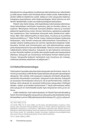 58 3 Teoreettinen perusta
käsityksemme sukupuolesta muodostuvat sekä yhteiskunnan rakenteiden
ja siellä olevan tiedon että ihmisessä olevan tiedon avulla. Rakenteiden ja
yksilön välillä on dialektinen suhde. Vaikka en tutki sukupuolta tiedonso-
siologisena kysymyksenä, enkä tiedonsosiologiaa, tämä tutkimus on esit-
tämäni lähtökohdan vuoksi osa tiedonsosiologista keskustelua.
Filosofi Juha Varto toteaa, että laadullisessa tutkimuksessa elämismaa-
ilmaa tarkastellaan merkitysten maailmana, joka on ihmisten välinen, so-
siaalinen. Merkitykset ilmenevät ihmisestä lähtöisin olevina ja ihmiseen
päätyvinä tapahtumina, kuten ihmisen toimintana, ajatuksina ja päämää-
rien asettamisina. Siksi merkitykset ilmenevät myös yhteiskunnan raken-
teissa. Näin ollen elämismaailma on läsnä oleva, muuttuva ja muutettava
kokemustodellisuus.122
Ilkka Pirttilä toteaa tiedonsosiologiaa koskevassa
teoksessaan, että ihmiset omaksuvat elämismaailman luonnollisesti, it-
sestään selvänä todellisuutena eli rutiinien täyttämänä arkipäivän todel-
lisuutena. Ihmiset ovat kiinnostuneita vain siitä elämismaailman osasta,
jonka keskipisteenä he itse ovat sillä hetkellä. Tämä on oman tutkimukseni
näkökulmasta tärkeä toteamus. Sukupuoli on yksi kehomme ominaisuus
ja siten ihmiselle itselleen ja toisille olennaisella tavalla alati keskipisteenä
elämässä. Sukupuoli saa monenlaisia merkityksiä ihmisen kokemusmaa-
ilmassa. Sukupuolta koskevat merkitykset ovat muuttuvia sen mukaan,
millaisissa suhteissa maailmaan ne paljastuvat.123
3.4 Kehonfenomenologia
Tutkimukseni taustalla vaikuttaa myös sukupuolen performanssi -teoria. Fe-
ministi ja naistutkija Judith Butler kyseenalaistaa sukupuolen genealogisen
alkuperän. Hän esittää, että sukupuoli ei palaudu mihinkään alkuperään,
esimerkiksi tietynlaiseen ruumiiseen. Sukupuoli ei ole olemista. Sukupuoli
on seurausta monenlaisesta tekemisestä. Se on performatiivinen, mikä tar-
koittaa, että sukupuoli on seurausta kulttuurissa sukupuoleen liitettyjen
eleiden, roolien ja piirteiden toistamisesta.124
Tässä tutkimuksessa väitän,
että sukupuoli on merkittävällä tavalla myös tietynlainen keho ja sen ais-
tisuus.
Lisäksi keskeinen rooli tutkimuksessani on filosofi Sara Heinämaalla ja
hänen fenomenologisella sukupuolta ja seksuaalisuutta koskevalla tarkas-
telutavallaan vuonna 1996 julkaistussa tutkimuksessa Ele, tyyli ja sukupuoli.
122	 Varto 1992a, 23–24.
123	 Pirttilä 1994, 74–75; Varto (1992a, 23–24) toteaa, että elämismaailma muodostuu merki-
tyksistä, jotka ilmenevät ihmisestä lähtöisin olevina ja ihmisen päätyvinä tapahtumina, kuten
päämäärien asettamisina, suunnitelmina, hallinnollisina rakenteina sekä yhteisön toimina ja
päämäärinä. Kaikki elämismaailman ilmiöt ovat riippuvaisia ihmisestä, koska merkitykset syntyvät
vain ihmisen kautta. Vrt. luonnollinen maailma vuorostaan muodostuu luonnontapahtumista,
jotka saavat lukuisia merkityksiä yksittäisen ihmisen elämismaailmassa.
124	 Ks. Butler (1990) ja (1993).
 