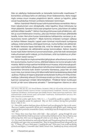 60 3 Teoreettinen perusta
liike on edellytys tiedostamiselle ja tietoiselle toiminnalle maailmassa.129
Esimerkiksi unitilassa keho on olemassa ilman tiedostamista. Keho reagoi
myös unessa muun muassa ympäröiviin ääniin, valoon ja hajuihin, jotka
voivat havahduttaa ihmisen unitilasta tietoiseen toimintaan.
Kehon itsenäistä liikettä kuvaa tutkimusaineistossa esimerkiksi Hercu-
linen rakastuminen ensi silmäyksellä, mikä tapahtui ilman kiihotusta tai
ilman yllykettä. Samaten sitä kuvaa sympatian tunne, jota hänen oli vaikea
selittää millään tavalla130
. Kehon itsenäisyyttä kuvaa myös yhtäkkinen, väli-
tön ja suunnittelematon innoitus, joka saa ihmisen toimimaan yllättävällä
tavalla, kuten Herculine kuvaa tovereidensa kahlaamista rannassa ja an-
tautumista meren aaltoihin131
. Myös toiminta erilaisten tuntojen vallassa
on kehon liikkeen itseyttä. Lapset usein toimivat intuitiivisesti tuntojensa
vallassa, mikä tarkoittaa, että lapset toimivat, mutta heillä ei ole välttämät-
tä mitään tietoista tapaa käsittää sitä, mitä he tekevät tai tuntevat. Siksi
heillä ei myöskään ole välttämättä sanoja toiminnalleen. Kehon itseyttä
kuvaa myös Katen kertomus tunnonvaivoistaan, joita hän koki seisoessaan
makuuhuoneen peilin edessä, ja intuitiostaan, että tuo kokemus on yhtei-
nen toisten lasten kanssa.132
Kehon itseyttä on myös esimerkiksi järkytyksen aiheuttama tunne shok-
kiin joutumisesta, kauhun tunne, yllättävä kalpeus tai tunne sairaaksi tule-
misesta. Näitä tuntoja saattaa herättää muun muassa, että oma sukupuoli-
suus tulee määritellyksi ulkopuolisen taholta oman kokemuksen vastaisesti.
Esimerkiksi Christine koki shokin tunnetta tilanteessa, jossa hän oli vielä
nuori mies, kun toinen mies yritti lähennellä häntä tanskalaisessa Askov Hall
-pubissa. Pubissa oli tapana järjestää tanskalaiseen kulttuuriin liittyviä tee-
mailtoja. Lähentely aiheutti Christinessä shokin ja inhon tunteen, eikä hän
kyennyt vastaamaan mitään lähentelijälleen. Yhtäkkiä hänen kurkkuaan
kuristi ja hän tunsi tulevansa sairaaksi.133
Samantapainen tilanne on ollut
129	 Henry 1997, 82–83, 129. Filosofi Markku Satulehto (1992, 62–65) esittää, että aistihavainnot
ja keho liittyvät kiinteästi toisiinsa ihmisen suuntautumisessa maailmaan. Ihminen suuntautuu
maailmaan kehollisena. Aistihavaintojen perusteella ihminen tekee havaintoja maailmasta. Siten
aistihavaintojen avulla ihminen pyrkii varmuuteen maailmasta. Aistihavaintoihin perustuu ilmi­
öiden arvostus ja arvosteleminen.
130	 I love her at first sight (Barbin 1980, 9.) ... I would be unable to explain. Certain
forms of sympathy cannot be explained. They are born without having been provoked.
(Barbin 1980, 9–10.)
131	 One of the students had gone down the beach and was plunging her legs in the water.
That was a sudden inspiration! All the girls immediately took off their outer clothing and,
wrapping their petticoats around their waists, rushed deep into the beneficial waves. (Barbin
1980, 38.)
132	 I know there must have been other kids – boys and girls – going through the same
remorse-filled hell that held me prisoner in front of my bedroom mirror, but we had no way
of knowing that: there was no language for what we were doing. (Bornstein 1995, 59.)
133	 Eric stood close behind me and ordered drinks and I leaned away from the strong smell
of whiskey and cigars that surrounded him. Then he leaned forward and whispered in my
ear, ”Y’ know, if I was a little queer, I could go for you!” Even now I can recall my feeling
of shock and disgust. I remember that I didn’t answer him. Suddenly my throat constricted
 
