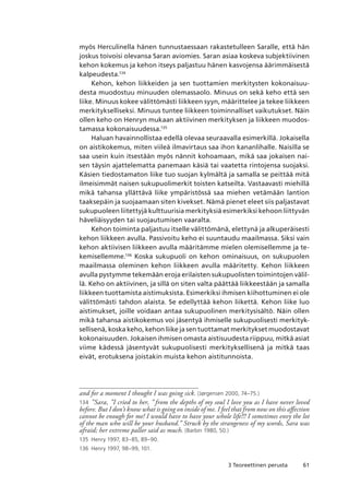 613 Teoreettinen perusta
myös Herculinella hänen tunnustaessaan rakastetulleen Saralle, että hän
joskus toivoisi olevansa Saran aviomies. Saran asiaa koskeva subjektiivinen
kehon kokemus ja kehon itseys paljastuu hänen kasvojensa äärimmäisestä
kalpeudesta.134
Kehon, kehon liikkeiden ja sen tuottamien merkitysten kokonaisuu-
desta muodostuu minuuden olemassaolo. Minuus on sekä keho että sen
liike. Minuus kokee välittömästi liikkeen syyn, määrittelee ja tekee liikkeen
merkitykselliseksi. Minuus tuntee liikkeen toiminnalliset vaikutukset. Näin
ollen keho on Henryn mukaan aktiivinen merkityksen ja liikkeen muodos-
tamassa kokonaisuudessa.135
Haluan havainnollistaa edellä olevaa seuraavalla esimerkillä. Jokaisella
on aistikokemus, miten viileä ilmavirtaus saa ihon kananlihalle. Naisilla se
saa usein kuin itsestään myös nännit kohoamaan, mikä saa jokaisen nai-
sen täysin ajattelematta panemaan käsiä tai vaatetta rintojensa suojaksi.
Käsien tiedostamaton liike tuo suojan kylmältä ja samalla se peittää mitä
ilmeisimmät naisen sukupuolimerkit toisten katseilta. Vastaavasti miehillä
mikä tahansa yllättävä liike ympäristössä saa miehen vetämään lantion
taaksepäin ja suojaamaan siten kivekset. Nämä pienet eleet siis paljastavat
sukupuoleen liitettyjä kulttuurisia merkityksiä esimerkiksi kehoon liittyvän
häveliäisyyden tai suojautumisen vaaralta.
Kehon toiminta paljastuu itselle välittömänä, elettynä ja alkuperäisesti
kehon liikkeen avulla. Passivoitu keho ei suuntaudu maailmassa. Siksi vain
kehon aktiivisen liikkeen avulla määritämme mielen olemisellemme ja te-
kemisellemme.136
Koska sukupuoli on kehon ominaisuus, on sukupuolen
maailmassa oleminen kehon liikkeen avulla määritetty. Kehon liikkeen
avulla pystymme tekemään eroja erilaisten sukupuolisten toimintojen välil-
lä. Keho on aktiivinen, ja sillä on siten valta päättää liikkeestään ja samalla
liikkeen tuottamista aistimuksista. Esimerkiksi ihmisen kiihottuminen ei ole
välittömästi tahdon alaista. Se edellyttää kehon liikettä. Kehon liike luo
aistimukset, joille voidaan antaa sukupuolinen merkitysisältö. Näin ollen
mikä tahansa aistikokemus voi jäsentyä ihmiselle sukupuolisesti merkityk-
sellisenä, koska keho, kehon liike ja sen tuottamat merkitykset muodostavat
kokonaisuuden. Jokaisen ihmisen omasta aistisuudesta riippuu, mitkä asiat
viime kädessä jäsentyvät sukupuolisesti merkityksellisenä ja mitkä taas
eivät, erotuksena joistakin muista kehon aistitunnoista.
and for a moment I thought I was going sick. (Jørgensen 2000, 74–75.)
134	 ”Sara, ”I cried to her, ” from the depths of my soul I love you as I have never loved
before. But I don’t know what is going on inside of me. I feel that from now on this affection
cannot be enough for me! I would have to have your whole life!!! I sometimes envy the lot
of the man who will be your husband.” Struck by the strangeness of my words, Sara was
afraid; her extreme pallor said as much. (Barbin 1980, 50.)
135	 Henry 1997, 83–85, 89–90.
136	 Henry 1997, 98–99, 101.
 