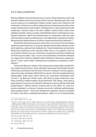 62 3 Teoreettinen perusta
3.5.2 Liike ja aistiminen
Kehon ja liikkeen teoreettinen perusta on sama. Tämä tarkoittaa, että ei ole
erikseen liikkeen teoriaa ja erikseen kehon teoriaa. Näyttää myös siltä, että
tunnon olemus on muodostettu liikkeen avulla, koska ilman liikettä ei ole
aistimuksia. Aistiminen on kehon alkuperäinen ja tiedostamaton liike, jonka
avulla maailma tulee meille todeksi. Kehollamme on valta aisteihimme eikä
maailmaan. Aistinen valta ei ole siten millään muotoa tiedon väline vaan
edellytys tiedolle. Aistisuus tekee mahdolliseksi kehon merkitykset ja mer-
kitysten jatkumon. Mitä moniuloitteisempi on merkitysten jatkumo, joka
aistitusta jäsennetään ja tiedostetaan, sitä etäämmäksi ajaudumme kehon
alkuperäisestä kokemuksesta eli kehon tiedostamattomasta liikkeestä.137
Esimerkiksi lihastunto perustuu aistimiseen. Kun toinen ihminen koskee
meitä huomaamattamme, on kysymys alkuperäisestä kokemuksesta, jonka
keho tallentaa, vaikka emme tiedosta sitä. Toisen kosketuksen aiheuttama
lihastunto ja tietoisuus siitä, että joku koski minua, on jo ajateltu. Siten se
on jo koetun liikkeen seuraus. Aistiminen muodostuu aina kehon liikkeestä
oli sitten kysymys näkö-, haju-, kuulo- tai tuntoaistista. Esimerkiksi näköaisti
on riippuvainen katseen subjektiivisesta liikkeestä, lihastunto orgaanisen
kehon138
osan, kuten käden, liikkeestä ja kuuloaistimus tärykalvon väräh-
telystä.139
Simone de Beauvoir toteaa, että vastasyntynyt lapsi kokee ympäristön
vain sisäisinä aistimuksina. Vasta vähitellen lapsi oppii käsittämään esineet
erillisinä ja erottamaan itsensä niistä. Ihminen ei koskaan onnistu vapautu-
maan minuuden vankilasta. Michel Henryn sanoin, ihminen ei pääse kehonsa
ulkopuolelle, koska keho, kehon liike ja sen tuottamat merkitykset ovat
minuus140
. de Beauvoir toteaa myös, että tytöt ja pojat omaksuvat maa-
ilman silmillä ja käsillä eivätkä sukupuolielimillä. Hän jatkaa, että tytöt ja
pojat kokevat ruumiinsa ensisijaisesti välineenä, jonka avulla he käsittävät
ympäristönsä.141
Michel Henryn mukaan keho ei ole väline. Se, mitä kut-
summe välineeksi, on Henryn mukaan aina jonkin sellaisen palveluksessa,
josta saadaan hyöty142
. Toisin kuin de Beauvoir ajattelee, Henry ei erottelisi
eri kehon osia kehon aistikokonaisuudesta, vaikka ne siis voivat yksistään
137	 Henry 1997, 107, 115, 129.
138	 Petri Sipilä esitti vuonna 1998 julkaistussa tutkimuksessaan Sukupuolitettu ihminen
– kokonainen etiikka, että biologia ei ole ensisijainen tapa määritellä kohtaamiemme ihmisten
sukupuolta vaan usein keskeiseksi nousee ihmisten rooli arkipäivässä. Määrittelemme toisen
sukupuolen, vaikka emme koskaan näkisi kohtaamamme ihmisen genitaalialueita. Samaan tulok-
seen on tullut myös Cealey Harrison ja Hood-Williams (2002, 32–33). Michel Henryä soveltaen
kykenemme havainnoimaan kohtaamiemme ihmisten objektiivista kehollisuutta ja tekemään
johtopäätöksen sukupuolesta jopa ilman orgaaniseen kehollisuuteen liittyviä havaintoja.
139	 Henry 1997, 108–110, 115.
140	 Henry 1997, 83–85, 89–90.
141	 de Beauvoir 2000, 154–155.
142	 Henry 1997, 83.
 