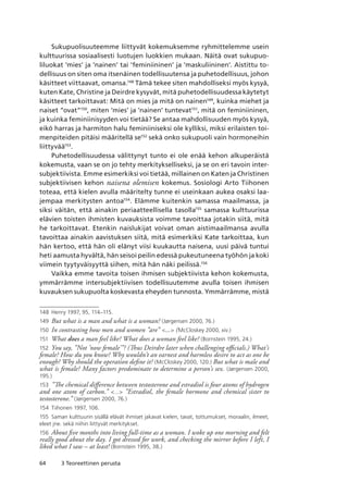 64 3 Teoreettinen perusta
Sukupuolisuuteemme liittyvät kokemuksemme ryhmittelemme usein
kulttuurissa sosiaalisesti luotujen luokkien mukaan. Näitä ovat sukupuo-
liluokat ’mies’ ja ’nainen’ tai ’feminiininen’ ja ’maskuliininen’. Aistittu to-
dellisuus on siten oma itsenäinen todellisuutensa ja puhetodellisuus, johon
käsitteet viittaavat, omansa.148
Tämä tekee siten mahdolliseksi myös kysyä,
kuten Kate, Christine ja Deirdre kysyvät, mitä puhetodellisuudessa käytetyt
käsitteet tarkoittavat: Mitä on mies ja mitä on nainen149
, kuinka miehet ja
naiset ”ovat”150
, miten ’mies’ ja ’nainen’ tuntevat151
, mitä on feminiininen,
ja kuinka feminiinisyyden voi tietää? Se antaa mahdollisuuden myös kysyä,
eikö harras ja harmiton halu feminiiniseksi ole kylliksi, miksi erilaisten toi-
menpiteiden pitäisi määritellä se152
sekä onko sukupuoli vain hormoneihin
liittyvää153
.
Puhetodellisuudessa välittynyt tunto ei ole enää kehon alkuperäistä
kokemusta, vaan se on jo tehty merkitykselliseksi, ja se on eri tavoin inter-
subjektiivista. Emme esimerkiksi voi tietää, millainen on Katen ja Christinen
subjektiivisen kehon naisena olemisen kokemus. Sosiologi Arto Tiihonen
toteaa, että kielen avulla määritelty tunne ei useinkaan aukea osaksi laa-
jempaa merkitysten antoa154
. Elämme kuitenkin samassa maailmassa, ja
siksi väitän, että ainakin periaatteellisella tasolla155
samassa kulttuurissa
elävien toisten ihmisten kuvauksista voimme tavoittaa jotakin siitä, mitä
he tarkoittavat. Etenkin naislukijat voivat oman aistimaailmansa avulla
tavoittaa ainakin aavistuksen siitä, mitä esimerkiksi Kate tarkoittaa, kun
hän kertoo, että hän oli elänyt viisi kuukautta naisena, uusi päivä tuntui
heti aamusta hyvältä, hän seisoi peilin edessä pukeutuneena työhön ja koki
viimein tyytyväisyyttä siihen, mitä hän näki peilissä.156
Vaikka emme tavoita toisen ihmisen subjektiivista kehon kokemusta,
ymmärrämme intersubjektiivisen todellisuutemme avulla toisen ihmisen
kuvauksen sukupuolta koskevasta eheyden tunnosta. Ymmärrämme, mistä
148	 Henry 1997, 95, 114–115.
149	 But what is a man and what is a woman? (Jørgensen 2000, 76.)
150	 In contrasting how men and women ”are” ... (McCloskey 2000, xiv.)
151	 What does a man feel like? What does a woman feel like? (Bornstein 1995, 24.)
152	 You say, ”Not ’now female’”? (Thus Deirdre later when challenging officials.) What’s
female? How du you know? Why wouldn’t an earnest and harmless desire to act as one be
enough? Why should the operation define it? (McCloskey 2000, 120.) But what is male and
what is female? Many factors predominate to determine a person’s sex. (Jørgensen 2000,
195.)
153	 ”The chemical difference between testosterone and estradiol is four atoms of hydrogen
and one atom of carbon.” ... ”Estradiol, the female hormone and chemical sister to
testosterone.” (Jørgensen 2000, 76.)
154	 Tiihonen 1997, 106.
155	 Saman kulttuurin sisällä elävät ihmiset jakavat kielen, tavat, tottumukset, moraalin, ilmeet,
eleet jne. sekä niihin liittyvät merkitykset.
156	 About five months into living full-time as a woman. I woke up one morning and felt
really good about the day. I got dressed for work, and checking the mirror before I left, I
liked what I saw – at least! (Bornstein 1995, 38.)
 
