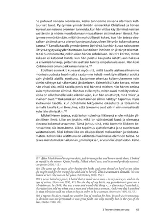 653 Teoreettinen perusta
he puhuvat naisena olemisessa, koska tunnemme naisena olemisen kult-
tuuriset tavat. Pystymme ymmärtämään esimerkiksi Christineä ja hänen
kuvaustaan naisena olemisen tunnoista, kun hän viittaa käyttämiinsä naisten
vaatteisiin ja niiden muodostamaan visuaaliseen aistimukseen itsessä. Pys-
tymme ymmärtämään, mitä hän mahdollisesti kokee, kun hän toteaa visu-
aalisen aistimuksensa olevan luonteva sukupuoleen liittyvän kokemuksensa
kanssa.157
Samalla tavalla ymmärrämme Deirdreä, kun hän kuvaa naiseuteen
liittyvää tyytyväisyyden tuntoaan, kun toinen ihminen on jättänyt tekemät-
tä tai huomioimatta jonkin asian hänen kohdallaan. Deirdre kertoo, miten
kukaan ei katsonut häntä, kun hän poistui kaupasta ostettuaan hakasia
ja erivärisiä lankoja, joita hän saattaisi tarvita ompelurasiassaan. Hän koki
löytäneensä oman paikkansa naisena.158
Edelliset esimerkit kuvaavat myös sitä, millä tavalla aistimaailmamme
moninaisuudesta huolimatta saatamme tehdä merkitykselliseksi asioita
vain yhdellä aistilla koettuna. Saatamme ohentaa kokemuksemme vain
silmin nähtyyn tai näkemättä jättämiseen. Esimerkiksi Kate kertoo, miten
hän vihasi sitä, millä tavalla penis teki hänestä miehen niin hänen omissa
kuin myös toisten silmissä. Hän tuo esille myös, miten suuri merkitys televi-
siolla on ollut hänelle koko elämän ajan, kun hän on etsinyt, mitä ’mies’ ja
’nainen’ ovat.159
Kokemuksen ohentaminen silmin nähtyyn tapahtuu myös
kielikuvien tasolla, kun pohdimme tekojemme oikeutusta ja toteamme
samalla tavalla kuin Herculine, että tekomme ovat väärin niin moraalisesti
kuin lain silmissäkin.160
Michel Henry toteaa, että kehon toiminta liikkeenä ei ole mikään yli-
aistillinen ilmiö. Liike on jotakin, mikä on välittömästi läsnä ja olemassa
olevana kokemuksessamme. Tämä johtuu siitä, että koemme liikkeen ke-
hossamme, siis itsessämme. Liike tapahtuu ajattelematta ja se suoritetaan
vaistomaisesti. Siksi kehon liike on alkuperäisesti mekaaninen ja tiedosta-
maton. Kehon liike aistittuna on välitöntä maailmassa olemisen taitoa. Se
tekee mahdolliseksi harkinnan, ymmärryksen, arvioinnin sekä tiedon. Keho
157	 After I had dressed in a green skirt, pale brown jacket and brown suede shoes, I looked
at myself in the mirror. Quite frankly, I liked what I saw, and it seemed perfectly natural.
(Jørgensen 2000, 112.)
158	 She came up the stairs after buying the hooks and some thread in hard-to-get colors
she might need for her sewing box and said to herself, This is a woman’s domain. No one
looked at her. She was in her place. (McCloskey 2000, 156.)
159	 I never hated my penis; I hated that it made me a man – in my own eyes, and in the
eyes of others. (Bornstein 1995, 47.) On the day of my birth, my grandparents gave me a
television set: In 1948, this was a new and wonderful thing ... Every day I watched it,
that television told me what was a man and what was a woman. And every day I watched
it, that television told me what to buy in order to be a woman. (Bornstein 1995, 55, 57.)
160	 I repeat: his duty traced out another line of conduct for him. In such a circumstance,
in decision was not permitted; it was great fault, not only morally but in the eyes of the
law. (Barbin 1980, 70.)
 