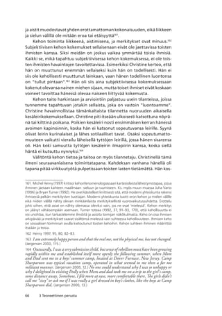 66 3 Teoreettinen perusta
ja aistit muodostavat yhden erottamattoman kokonaisuuden, eikä liikkeen
ja sielun välillä ole mitään eroa tai etäisyyttä161
.
Kehon toiminta liikkeenä, aistimisena, ja merkitykset ovat minuus.162
Subjektiivisen kehon kokemukset sellaisenaan eivät ole jaettavissa toisten
ihmisten kanssa. Siksi meidän on joskus vaikea ymmärtää toisia ihmisiä.
Kaikki se, mikä tapahtuu subjektiivisessa kehon kokemuksessa, ei ole tois-
ten ihmisten havaintojen tavoitettavissa. Esimerkiksi Christine kertoo, että
hän on muuttunut enemmän sellaiseksi kuin hän on todellisesti. Hän ei
siis ole kehollisesti muuttunut lainkaan, vaan hänen todellinen luontonsa
on ”tullut pintaan”.163
Hän oli siis aina subjektiivisessa kokemuksessaan
kokenut olevansa nainen miehen sijaan, mutta toiset ihmiset eivät koskaan
voineet tavoittaa hänessä olevaa naiseen liittyvää kokemusta.
Kehon taito harkintaan ja arviointiin paljastuu usein tilanteissa, joissa
tunnemme tapahtuvan jotakin sellaista, joka on vastoin ”luontoamme”.
Christine havainnollistaa tämänkaltaista tilannetta nuoruuden aikaisella
kesäleirikokemuksellaan. Christine piti itseään ulkoisesti katsottuna nöyrä-
nä tai kilttinä poikana. Poikien kesäleiri nosti ensimmäisen kerran hänessä
avoimen kapinoinnin, koska hän ei katsonut sopeutuvansa leirille. Syynä
olivat leirin kurinalaiset ja lähes sotilaalliset tavat. Osaksi sopeutumatto-
muuteen vaikutti vierailu läheisellä tyttöjen leirillä, jossa hänen sisarensa
oli. Hän koki samuutta tyttöjen kesäleirin ilmapiirin kanssa, koska siellä
häntä ei kutsuttu nynnyksi.164
Välitöntä kehon tietoa ja taitoa on myös tilannetaju. Christinellä tämä
ilmeni seuraavanlaisena toimintatapana. Kahdeksan vanhana hänellä oli
tapana pitää virkkuutyötä pulpetissaan toisten lasten tietämättä. Hän kos-
161	 Michel Henry (1997) kritisoi kehonfenomenologiassaan kartesiolaista lähestymistapaa, jossa
ihminen jaetaan kahteen maailmaan: sieluun ja ruumiiseen. Ks. myös muun muassa Juha Varto
(1996) ja Bryan Turner (1992). He ovat käsitelleet kriittisesti sitä, että moderni yhteiskunta rakensi
ihmisestä pelkän merkitysten tuottajan. Moderni yhteiskunta tuotti eron kehon ja mielen välille
eikä niiden välillä nähty olevan minkäänlaista merkityksellistä vuorovaikutussuhdetta. Erottelu
johti siihen, että asiat on nähty olemassa oleviksi vain, jos ne ovat ‘mielessä’. Kehon merkitys
on jäänyt vähäisempään asemaan. Turner toteaa (1992, 37, 91–93, 170), että kehollisuutta ei
voi unohtaa, kun tarkastelemme ilmiöitä ja asioita toimijan näkökulmasta. Keho on osa ihmisen
arkipäivää ja merkitykset saavat sisältönsä mielessä vain suhteessa kehollisuuteen. Ihmisen keho
on sosiaalisen toiminnan avulla kietoutunut toisten kehoihin. Kehon suhteen ihminen määrittää
itseään ja toisia.
162	 Henry 1997, 95, 80, 82–83.
163	 I am extremely happy person and that the real me, not the physical me, has not changed.
(Jørgensen 2000, 115.)
164	 Outwardly, I was a very submissive child, but sense of rebellion must have been growing
rapidly within me and established itself more openly the following summer, when Mom
and Dad sent me to a boys’ summer camp, located at Dover Furnace, New Jersey. Camp
Sharparoon was typical vacation camp, operated in what seemed to me then a far too
militant manner. (Jørgensen 2000, 12.) No one could understand why I was so unhappy or
why I delighted in visiting Dolly when Mom and dad took me on a trip to the girl’s camp,
some distance away. Somehow, I felt more at ease, more comfortable there. The girls didn’t
call me ”sissy” or ask me if I was really a girl dressed in boy’s clothes, like the boys at Camp
Sharparoon did. (Jørgensen 2000, 13.)
 
