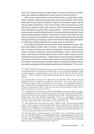 693 Teoreettinen perusta
tyttö. Se oli äidin mukaan Jumalan yllätys. Christine oli todennut siihen,
ettei pidä sellaisesta yllätyksestä, jonka Jumala oli hänelle tehnyt.172
Kate kuvaa samantapaista oman kokemuksen ja ympäristön määri-
tysten välisessä suhteessa muodostuvaa vastusta seuraavasti: Kate kertoo
tavanneensa kerran kotiin tullessaan naapurin viisivuotiaan tytön, joka oli
nähnyt hänet televisiossa. Tyttö halusi tietää, oliko Kate poika vai tyttö.
Kate kertoi olevansa tyttö, joka oli ennen poika. Kate kertoo pitäneensä
siitä, että lapsi oli kysynyt hänen sukupuoltaan.173
Aikuisten suhtautumista
samaan asiaan havainnollistaa Katen tarina eräästä kokemuksestaan: Vuosi
sukupuolenkorjauksensa jälkeen Kate käveli kadulla rakastettunsa Lisan
kanssa. Vastaan tuli viisihenkinen perhe. Lapset keskustelivat siitä, olivatko
Kate ja Lisa homoja vai tyttöjä. Lasten isä kommentoi keskustelua toteamal-
la, että toisen heistä pitää olla mies, koska tämä on Amerikka.174
Kate jatkaa kuvaamalla kohtaamistaan erään työmiehen kanssa. Työ-
mies ihaili ääneen Katea. Kate ei tiennyt, mitä tilanteessa pitäisi sanoa.
Hän ei tuntenut kulttuurissa olevaa sukupuoleen kuuluvaa tapaa vastata
miehen naiselle osoittamaan huomionosoitukseen. Kate ei ollut tottunut
siihen, että ihmiset ihailivat häntä naisena. Ihailu herätti vastuksen ja sen
myötä tietoisuuden pulmasta.175
Myös Katen kuvaama kehoon kohdistuva
rituaalinen toiminta on vastuksen ilmenemistä. Kate teki itselleen rituaali-
sen viiltelyn vapautuakseen itsessään olevasta miehisestä puolesta ennen
varsinaista sairaalassa tehtävää genitaalialueiden leikkausta.176
Tuo miehi-
172	 ”Mom,” I asked, ”why didn’t God make us alike?” My mother gently explained that the
world needed both men and women and that there was no way of knowing before a baby
was born whether it would be a boy or a girl. ”You see, Brud,” she said, ”it’s one of God’s
surprises.” ”Well,” I replied, ”I don’t like the kind of surprise God made me!” (Jørgensen
2000, 9.)
173	 Two days after my lover and I appeared on The Donahue Show, the five-year-old
child of our next door neighbor came up to me and asked me, ”So, are you a boy or a girl?”
We’d been living next door to these folks for over two years. ”I’m a girl who used to be a
boy,” I replied. She was delighted with that answer and told me I’d looked very pretty on
television. I thanked her and we smiled at each other and went about our days. I love it
that kids will just ask. (Bornstein 1995, 9.)
174	 I remember one Fourth of July evening in Philadelphia, about a year after my surgery.
I was walking home arm in arm with Lisa, my lover at the time, after the fireworks display.
We were leaning in to one another, walking like lovers walk. Coming towards us was a
family of five: mom, dad, and three teenage boys. ”Look, it’s a coupla faggots,” said one of
the boys. ”Nah, it’s two girls,” said another. ”That’s enough outa you,” bellowed the father,
”one of ’em’s got to be a man. This is America!” (Bornstein 1995, 30.)
175	 This workman’s face lit up when he saw me. ”Well!” he said, ”Don’t you look beautiful
today.” At that moment, I realized I didn’t know how to respond to that. I felt like a deer
caught in the headlights of an oncoming truck. I really wasn’t prepared for people to be
attracted to me. To this day, I don’t know how to respond to a man who’s attracted to me
– I never learned the rituals. (Bornstein 1995, 39.)
176	 The night before my genital surgery, I cut myself. I wear a small labrys around my
neck. It’s a double-headed ax, a symbol of goddess culture reputedly popular with Amazon
warriors. I cut myself lightly across my left wrist with one blade and above my heart with
the other blade. I was killing that part of me I considered to be a man. This was the final
blow; it was my personal ritual. (Bornstein 1995, 93.)
 