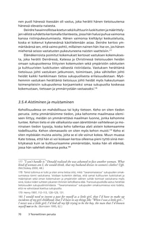 70 3 Teoreettinen perusta
nen puoli hänessä itsessään oli vastus, joka herätti hänen tietoisuutensa
hänessä olevasta naisesta.
Deirdre havainnollistaa koetun sekä kulttuurin luokitusten ja määrittely-
jen välistä suhdetta kertomalla tilanteesta, jossa hän halusi puhua vaimonsa
kanssa ristiinpukeutumisesta. Hänen vaimonsa kieltäytyi keskustelusta,
koska ei kokenut kykenevänsä käsittelemään asiaa. Deirdre kertoo ym-
märtävänsä sen, että vaimo pohtii, millainen nainen hän itse on, jos hänen
miehensä seisoo vastatusten pukeutuneena naisten vaatteisiin.177
Elämäkerroista poimitut kokemukset kertovat vastuksen kokemukses-
ta, joka herätti Deirdressä, Katessa ja Christinessä tietoisuuden heidän
omaan sukupuoleensa liittyvien kokemusten sekä ympäristön odotusten
ja kulttuuristen luokitusten välisestä ristiriidasta. Vastuksen herättämä
tietoisuus johti vastuksen jatkumoon, toimintaan, joka vähitellen johti
heidät kaikki hankkimaan tietoa sukupuolisesta erilaisuudestaan. Myö-
hemmin vastuksen herättämä tietoisuus johti heidät myös hakeutumaan
toimenpiteisiin sukupuolensa korjaamiseksi omaa sukupuolta koskevaa
kokemustaan, tietoaan ja ymmärrystään vastaavaksi.178
3.5.4 Aistiminen ja muistaminen
Kehollisuudessa on mahdollisuus tai kyky tietoon. Keho on siten tiedon
perusta. Jotta ymmärtäisimme tiedon, joka kehomme maailmassa olemi-
seen liittyy, meidän on ymmärrettävä maailman luonne, jonka kehomme
tuntee. Kehon tieto ei ole väliaikaista vaan äärettömän vaihtelevan ja mo-
ninaisen tiedon tyyssija, koska keho tallentaa alati aistein kokemaamme
todellisuutta. Kehon olemassaolo on siten myös kehon muisti.179
Keho ei
siten myöskään muista asioita, joita se ei ole voinut kokea. Muun muassa
Kate toteaa, että hän ei voi koskaan kertoa olleensa pieni tyttö siinä mer-
kityksessä kuin se kulttuurissamme ymmärretään, koska hän eli elämää,
jossa hän valehteli olevansa poika.180
177	 ”I can’t handle it.” Donald realized she was ashamed to face another woman. What
kind of woman am I, she would think, that my husband dresses in women’s clothes? Ugh.
(McCloskey 2000, 48.)
178	 Tämä tutkimus ei tutki ja siten anna tietoa siitä, mikä “tavanomaisessa” sukupuolen omak-
sumisessa toimii vastuksena. Voidaan kuitenkin olettaa, että samat kulttuurien luokitukset ja
määritykset sekä oman kokemuksen ja ympäristön välinen suhde toimivat vastuksena myös
siinä, koska niiden suhteen jokainen ihminen kehollisena elää. Transsukupuolisilla vastus herättää
tietoisuuden sukupuoliristiriidasta. “Tavanomaisessa” sukupuolen omaksumisessa voisi todeta,
että ne vahvistavat koettua sukupuolta.
179	 Henry 1997, 112–113, 128–129, 131.
180	 I would need to invent a past for myself as a little girl, that I’d have to make up
incidents of my girl childhood; that I’d have to say things like ”When I was a little girl...”
I never was a little girl; I’d lied all my life trying to be the boy, the man that I’d known
myself not to be. (Bornstein 1995, 62.)
 