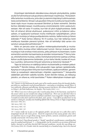 72 3 Teoreettinen perusta
Kirjoittajat käsittelevät elämäkerroissa eletystä yksityiskohtia, joiden
avulla he hahmottavat sukupuolisena olemistaan maailmassa. Yksityiskoh-
dilla tarkoitan muistikuvia, joita olen jo aiemmin käyttänyt tutkimusaineis-
tosta esimerkkeinä. Omaan sukupuoleen liittyviä muistikuvia havainnollis-
tavat myös muun muassa seuraavat Deirdren ja Katen esimerkit. Deirdre
kertoo elämäkerrassaan muistikuvansa ensimmäisestä ristiin pukeutumi-
sestaan. Hän oli vasta 11-vuotias, kun hän oli yksin kylpyhuoneessa. Siellä
hän oli ottanut äitinsä alushousut, pukeutunut niihin ja kokenut seksu-
aalisen, ei tyydytystä tuottavan mutta mielihyvän ryöpsähdyksen, johon
sekoittui muistoja ja haluja puolipukeisista naisista, ballerinoista ja hänen
äidistään.186
Kate kertoo olleensa 10–11-vuotias, kun hän kellarissa toisti
mielikuvia itsestään pienenä tyttönä. Hän oli kehitellyt tätä varten niin
sanotun sukupuolenvaihtokoneen.187
Keho on perusta asian tai paikan mieleenpalauttamiselle ja muista-
miselle. Keho muistaa siihen tallentuneet tunnot. Henryn mukaan kehon
muistoja ei tule erottaa niistä asioista, jotka johtavat muistamiseen, kuten
esimerkiksi asioiden kertaamisesta ja asioiden toistamisesta.188
Henry tote-
aa, että kehomme muistaa, vaikka merkityksenantomme saattaa unohtaa.
Kehon avulla kykenemme tietämään, ja kun keho häviää, kuolee eli muut-
tuu ruumiiksi, kehoomme liittyvät taitomme ja tietomme häviävät.189
Tapa tai tottumus on edellytys kehon muistamiselle ja mieleen palaut-
tamiselle.190
Deirdre toteaa, että sukupuolen tapa opitaan opiskelemalla.
Kysymys on sukupuoleen liittyvien luonnollisten, epäluonnollisten, geneet-
tisten ja sosiaalisesti rakennettujen vihjeiden oppimisesta.191
Sukupuolta
säädetään päivittäin sadoilla tavoilla. Kuten Deirdre toteaa, jos tekeytyy
joksikin, on oltava se, mitä tavoittelee.192
Katen näkemyksen mukaan opit-
186	 Upstairs in the bathroom he took a pair of his mother panties from the laundry basket,
put them on, and found a rush of sexual pleasure – mot joyous or satisfying, merely There. It
was mild ache, pleasant and alluring, mixing memory and desire: the woman half-dressed
in Filene’s, the little ballerinas, his mother. (McCloskey 2000, 5–6.)
187	 When I was ten or eleven years old, I used to play alone in the basement, way back in
the corner where no one would come along to disturb me. There was an old chair there to
which I attached all manner of wires and boxes and dials: it was my gender-change machine.
I would sit in that chair and twist the dials, and –presto – I was off on an adventure in my
mind as a little girl, usually some budding dykelet like Nancy Drew or Pippi Longstocking.
(Bornstein 1995, 64.)
188	 Henry 1997, 135.
189	 Henry 1997, 137.
190	 Henry 1997, 137.
191	 I mean really try to pass as the opposite gender, not just put on a joke dress and a
lampshade hat for the Lions picnic. You’ll be surprised at how many gender clues there
are and how easy it is to get them wrong. Scores of them, natural, unnatural, genetic and
socially constructed. (McCloskey 2000, 160.)
192	 At one level, I have found, gender is ”deeply” superficial, a performance, something that
must be studied and learned. ... Doing gender can be viewed as an accretion of learned
habits, learned so well that they feel like external conditions, merely the way things are.
(McCloskey 2000, 83.) Gender must be enacted daily in a hundred ways, but to be enacted
 