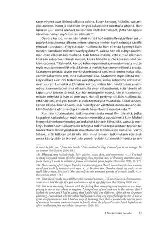 733 Teoreettinen perusta
tavat vihjeet ovat lähinnä ulkoisia asioita, kuten kehoon, hiuksiin, vaattei-
siin, ääneen, ihoon ja liikkeisiin liittyviä sukupuolta osoittavia vihjeitä. Hän
opiskeli juuri nämä ulkoiset naiseuteen liitettävät vihjeet, jotta hän oppisi
olevansa nainen myös toisten silmissä.193
Deirdre kertoo, miten hän halusi esittää hollantilaisille ystävilleen suku-
puolenkorjauksensa jälkeen, miten naisen ja miehen tyylit seisoa ja kävellä
eroavat toisistaan. Yrityksestään huolimatta hän ei enää kyennyt kuin
naisten parodiaan miesten kävelytyylistä194
, vaikka hän oli elänyt suurim-
man osan elämästään miehenä. Hän toteaa itsekin, että ei tule olemaan
koskaan sataprosenttisesti nainen, koska hänellä ei ole koskaan ollut xx-
kromosomeja.195
Esimerkki kertoo kehon oppimisesta ja muistamisesta mutta
myös muistamiseen liittyvästä kehon ja merkityksenannon välisestä erosta.
Saatamme peittää täysin merkityksettömänä sen, mitä emme halua olla,
varmistaaksemme sen, mitä haluamme olla. Saatamme myös liittää mer-
kitykselliset asiat ohi todellisen asiayhteyden, koska kehomme odotukset
ovat suuret. Esimerkiksi Christine kertoo, miten hän nautittuaan ensim-
mäiset hormonitablettinsa oli aamulla aivan vakuuttunut, että hänelle oli
tapahtunut jotakin tärkeää. Kun hän seisoi peilin edessä, hän ei huomannut
mitään erityistä ja hän oli pettynyt. Hän oli pettynyt siitäkin huolimatta,
että hän tiesi, että yksi tabletti ei vielä tee näkyviä muutoksia. Toisin sanoen,
kehon alkuperäinen kokemus sai merkityksen välittömästi omassa kehossa.
Lähtökohtana oli toive objektiivisesti havaittavista muutoksista.196
Kun tein tutkimustani, tutkimusaineistosta nousi ilmi piirteitä, jotka
kaipasivat tarkasteluun myös muuta teoreettista apuvälinettä kuin Michel
Henryn kehonfenomenologian keskeiset käsitteet keho, liike, vastus ja mer-
kitys. Hermeneuttisella otteella tehdyssä tutkimuksessa sallitaan teorian tai
teoreettisen lähestymistavan muuttuminen tutkimuksen kuluessa. Varto
toteaa, että tutkijan pitää olla altis muuttamaan tutkimuksen edetessä
omaa käsitystään ja teoreettista ymmärrystään tutkimuskohteesta ja sen
it must be felt, too, ” from the inside.” Like method acting. Pretend you’re an orange. Be
an orange. (McCloskey 2000, 84.)
193	 Physical cues include body, hair, clothes, voice, skin, and movement. ... I’ve had
to study ways and means of either changing these physical cues, or drawing attention away
from them if I want to achieve a female attribution from people. (Bornstein 1995, 26, 27.)
194	 One evening after supper Deirdre is explaining to a Dutch vriendinnetje how women
stand and walk by contrast with men. ... To show her, Deirdre stands up and tries to
walk like a man. She can’t. She can only do the woman’s parody of a man’s walk, ...
(McCloskey 2000, 178.)
195	 That doesn’t make me a 100 percent, essential woman – I’ll never have xx chromosomes,
never have had the life of a girl and woman up to age fifty-two. (McCloskey 2000, xiv.)
196	 The next morning, I awoke with the feeling that something very important was hap-
pening to me or was about to happen. I jumped out of bed and ran to the mirror. But I
looked the same and I had to admit that I didn’t feel any different. After all my desperate
planning, I wondered why the tablet had failed to show any sign of change in me. It was a
great disappointment, but I had no way of knowing then that it would take several years
of constant hormone administration to finally show the physical results I had hoped to see
after swallowing just one tablet. (Jørgensen 2000, 78.)
 