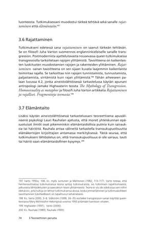 74 3 Teoreettinen perusta
luonteesta. Tutkimuksessani muodostui tärkeä tehtävä sekä sanalle rajat-
taminen että elämäntaito.197
3.6 Rajattaminen
Tutkimukseni edetessä sana rajattaminen on saanut tärkeän tehtävän.
Se on filosofi Juha Varton suomennos englanninkieleiselle sanalle trans-
gression. Postmodernista ajattelutavasta nousevassa queer-tutkimuksessa
transgressiolla tarkoitetaan rajojen ylittämistä. Tavoitteena on kaikenlais-
ten luokitusten muodostamien rajojen ja rakenteiden ylittäminen. Rajat-
taminen -sanan tavoitteena on sen sijaan kuvata laajemmin kaikenlaista
toimintaa rajalla. Se tarkoittaa niin rajojen tunnistamista, tunnustamista,
paljastamista, siirtämistä kuin rajan ylittämistä.198
Tähän aiheeseen pa-
laan luvussa 4.2, jonka aineistolähtöisessä tarkastelussa käytän apunani
antropologi Jamake Highwaterin teosta The Mythology of Transgression.
Homosexuality as metaphor ja filosofi Juha Varton artikkelia Rajattaminen
ja rajalliset. Fragmentteja teemasta.199
3.7 Elämäntaito
Lisäksi käytän aineistolähtöisessä tarkastelussani teoreettisena apuväli-
neenä psykologi Lauri Rauhalan ajatusta, että monet yhteiskunnan epä-
suotuisat ilmiöt ovat pikemminkin elämäntaidollisia pulmia kuin sairauk-
sia tai häiriöitä. Rauhala antaa välineitä tarkastella transsukupuolisuutta
elämäkertojen kirjoittajien antamassa merkityksessä. Tästä seuraa, että
tutkimukseni lähtöoletus on, että transsukupuolisuus ei ole sairaus, tauti
tai häiriö vaan elämäntaidollinen kysymys.200
197	 Varto 1992a, 108; ks. myös Juntunen ja Mehtonen (1982, 113–117). Varto toteaa, että
hermeneuttisessa tutkimuksessa teoria syntyy tutkimuksesta, siis tutkimisen tapahtumisesta,
jatkuvasta lähtöoletusten ja saavutetun tason ylittämisestä. Teoria ei siis ole sidoksissa vain niihin
oletuksiin, joita tutkija on tehnyt tutkimuksensa alussa, koska ymmärtäminen ja tutkimuskohteen
tavoittaminen käsitteellisesti on tapahtunut kehämäisesti.
198	 Ks. Varto 2000, 3–8. Stålström (1998, 34–35) esittelee transgression-sanan käyttöä queer-
teoriassa Mary McIntoshin Helsingissä vuonna 1993 pitämään luentoon viitaten.
199	 Highwater (1997);  Varto (2000).
200	 Ks. Rauhala (1989); Rauhala (1993).
 