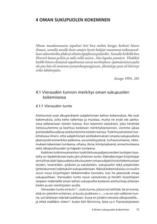 754 Oman sukupuolen kokeminen
4 OMAN SUKUPUOLEN KOKEMINEN
Mutta muodonmuutos tapahtui heti kun mekon kangas kosketti hänen
ihoaan, samalla tavalla kuin satujen hyvät haltijat muuttavat taikasauval-
laan talonröttelön yhdessä silmänräpäyksessä palatsiksi. Samalla hetkellä kun
Henrich katsoi peiliin ja näki siellä naisen...hän lopulta ymmärsi. Yhtäkkiä
kaikki hänen elämänsä tapahtumat saivat merkityksen: epämääräinen paha
olo jota hän oli tuntenut synnyinkaupungissaan, yksinäisyys josta oli kärsinyt
sieltä lähdettyään.
Atxaga 1994, 281
4.1 Vierauden tunnon merkitys oman sukupuolen
kokemisessa
4.1.1 Vierauden tunto
Aistitunnot ovat alkuperäisesti subjektiivisen kehon kokemuksia. Ne ovat
kokemuksia, joita keho tallentaa ja muistaa, mutta ne eivät ole jaetta-
vissa sellaisenaan toisten kanssa. Kun koemme vastuksen, joka herättää
tietoisuutemme ja koettua koskevan merkityksenannon, voimme jakaa
puhetodellisuudessa aistituntomme toisten kanssa. Tutkimusaineiston luo-
kittelussa ilmeni, että subjektiiviset aistikokemukset omasta sukupuolesta
jäsentyivät esimerkiksi pelkoina, surumielisyytenä, turhautumisena, rikko-
muksen tekemisen tunteena, vihana, ilona, kiintymyksenä, onnentunteena
sekä ulkopuolisuuden ja häpeän tunteena.
Kaikkien tutkimusaineiston luokittelussa paljastuneiden tuntojen taus-
talta on löydettävissä myös yksi yhteinen tunto. Elämäkertojen kirjoittajat
vertailivat alati lapsuudesta aikuisuuteen omaa subjektiivista kokemustaan
toisten, tovereiden, ystävien ja sukulaisten, sukupuoliin sekä ympäristön
(yhteiskunnan) odotuksiin sukupuolestaan. Näissä kokemuksissa vierauden
tunto nousi kirjoittajien tärkeimmäksi tunnoksi, kun he jäsensivät omaa
sukupuoltaan. Vierauden tunto nousi vastuksista ja herätti kirjoittajien
tarpeen määritellä oman kehon sukupuolta koskevia aistituntoja yhteisen
kielen ja sen merkitysten avulla.
Vierauden tunto on kuin ”...outo tunne, jota ei voi selittää. Se on tunne,
että on jotenkin erilainen, ei kuulu joukkoon ... se on vain sellainen tun-
ne, sut laitetaan väärään paikkaan. Sussa on jotakin vierasta ulkopuolella...
ja ehkä sisälläkin sitten”, kuten Eeli Niinivirta, Seta ry:n Transtukipisteen
 