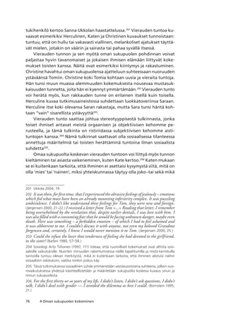 76 4 Oman sukupuolen kokeminen
tukihenkilö kertoo Sanna Ukkolan haastattelussa.201
Vierauden tuntoa ku-
vaavat esimerkiksi Herculinen, Katen ja Christinen kuvaukset tunnoistaan:
tuntuu, että on hullu tai vakavasti viallinen, melankoliset ajatukset täyttä-
vät mielen, jotakin on väärin ja sairasta tai pahaa syvällä itsessä.
Vierauden tunnon ja sen myötä oman sukupuolen pohdinnan voivat
paljastaa hyvin tavanomaiset ja jokaisen ihmisen elämään liittyvät koke-
mukset toisten kanssa. Näitä ovat esimerkiksi kiintymys ja rakastuminen.
Christine havahtui oman sukupuolensa ajatteluun suhteessaan nuoruuden
ystäväänsä Tomiin. Christine koki Tomia kohtaan uusia ja vieraita tuntoja.
Hän tunsi muun muassa alemmuuden kokemuksesta nousevaa mustasuk-
kaisuuden tunnetta, joita hän ei kyennyt ymmärtämään.202
Vierauden tunto
voi herätä myös, kun rakkauden tunne on erilainen itsellä kuin toisella.
Herculine kuvaa tutkimusaineistossa suhdettaan luokkatoveriinsa Saraan.
Herculine itse koki olevansa Saran rakastaja, mutta Sara tunsi häntä koh-
taan “vain” sisarellista ystävyyttä203
.
Vierauden tunto saattaa johtua stereotyyppisestä tulkinnasta, jonka
toiset ihmiset antavat meistä orgaanisen ja objektiivisen kehomme pe-
rusteella, ja tämä tulkinta on ristiriidassa subjektiivisen kehomme aisti-
tuntojen kanssa.204
Nämä tulkinnat saattavat olla sosiaalisessa tilanteessa
annettuja määritelmiä tai toisten herättäminä tuntoina ilman sosiaalista
suhdetta205
.
Omaa sukupuolta koskevan vierauden tuntoon voi liittyä myös tunnon
kieltäminen tai asiasta vaikeneminen, kuten Kate kertoo.206
Katen mukaan
se ei kuitenkaan tarkoita, että ihminen ei asettaisi kysymystä siitä, mitä on
olla ‘mies’ tai ‘nainen’, miksi yhteiskunnassa täytyy olla joko–tai sekä mikä
201	 Ukkola 2004, 19.
202	 It was then, for first time, that I experienced the abrasive feelings of jealously – emotions
which fed what must have been an already mounting inferiority complex. It was puzzling
ambivalence. I didn’t like understand these feelings for Tom, they were new and foreign.
(Jørgensen 2000, 21–22.) I received a letter from Tom ... Reading that letter, I remember
being overwhelmed by the revelation that, despite earlier denials, I was love with him. I
was also filled with a consuming fear that he would be facing unknown danger, maybe even
death. Here was something – a forbidden emotion – of which I had to feel ashamed and
it was abhorrent to me. I couldn’t discuss it with anyone, not even my beloved Grandma
Jørgensen and, certainly, I knew I would never mention it to Tom. (Jørgensen 2000, 25.)
203	 Could she refuse the lover that tenderness of feeling she had devoted to the girlfriend,
to the sister? (Barbin 1980, 57–58.)
204	 Sosiologi Arto Tiihonen (1997, 111) toteaa, että ruumiilliset kokemukset ovat alttiita sosi­
aalisille vaikutuksille. Nuorten minuuden rakentumisessa näillä tapahtumilla ja niistä kerrotuilla
tarinoilla tuntuu olevan merkitystä, mikä ei kuitenkaan tarkoita, että ihminen alistuisi näihin
sosiaalisiin odotuksiin, vaikka niinkin joskus käy.
205	 Tässä tutkimuksessa sosiaalinen suhde ymmärretään vastavuoroisena suhteena, jolloin vuo-
rovaikutuksessa yhdessä käsitteellistetään ja määritetään sukupuolta koskeva kuvaus sinun ja
minun sukupuolesta.
206	 For the first thirty-or-so years of my life, I didn’t listen, I didn’t ask questions, I didn’t
talk, I didn’t deal with gender — I avoided the dilemma as best I could. (Bornstein 1995,
21.)
 