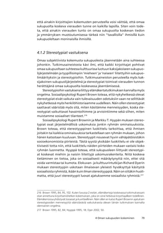 794 Oman sukupuolen kokeminen
että ainakin kirjoittajien kokemusten perusteella voisi väittää, että omaa
sukupuolta koskeva vierauden tunne on kaikilla lapsilla. Siten voin tode-
ta, että ainakin vierauden tunto on omaa sukupuolta koskevan tiedon
ja ymmärryksen muotoutumisessa tärkeä niin “tavallisilla” ihmisillä kuin
sukupuoleltaan moninaisilla ihmisillä.
4.1.2 Stereotypiat vastuksena
Omaa subjektiivista kokemusta sukupuolesta jäsennetään aina suhteessa
johonkin. Tutkimusaineistosta kävi ilmi, että kaikki kirjoittajat pohtivat
omaa sukupuoltaan suhteessa kulttuurissa luotuun kaksijakoiseen sukupuo-
lijärjestelmään ja tyypillisimpiin ‘mieheen’ ja ‘naiseen’ liitettyihin sukupuo-
limäärityksiin ja stereotypioihin. Tutkimusaineiston perusteella myös kak-
sijakoinen sukupuolijärjestelmä ja stereotypiat toimivat vierauden tunnon
herättäjänä omaa sukupuolta koskevassa jäsentämisessä.
Stereotypioihinvastuksenaliittyyelämäkertatutkimuksenkannaltamyös
ongelma. Sosiaalipsykologi Rupert Brown toteaa, että nykyhetkessä olevat
stereotypiat eivät vaikuta vain tulevaisuuden odotuksiin vaan ne selittävät
nykyhetkessä myös henkilöhistoriaamme uudelleen. Näin ollen stereotypiat
saattavat vääristää myös sitä, miten käsitämme menneisyyden, koska ste-
reotypiat vaikuttavat havaintoihimme ja arviointiimme sekä siihen, miten
muistamme sosiaaliset tilanteet.216
Sosiaalipsykologi Rupert Brownin ja Markku T. Hyypän mukaan stereo-
typiat ovat järjestelmällisiä uskomuksia jonkin ryhmän ominaisuuksista.
Brown toteaa, että stereotyyppinen luokittelu tarkoittaa, että ihmisen
joitakin tai kaikkia ominaisuuksia tarkastellaan sen ryhmän mukaan, johon
hänen katsotaan kuuluvan. Stereotyypit nousevat hyvin vähäpätöisistäkin
sosioekonomisista piirteistä. Tästä syystä yksikään luokittelu ei ole objek-
tiivisesti totta niin, että luokittelu näiden piirteiden mukaan vastaisi koko
ryhmän luonnetta. Hyyppä toteaa, että sukupuoleen liittyvät stereotypi-
at koskevat miehiin ja naisiin liitettyjä uskomusrakenteita. Niitä koskeva
tietäminen on tietoa, joka on sosiaalisesti määräytynyttä niin, ettei sitä
voida varmistaa tai kumota. Elokuvan- ja kulttuurintutkijan Richard Dyerin
mukaan stereotyypin uskotaan ilmaisevan yleisesti hyväksyttyä käsitystä
sosiaalisista ryhmistä, ikään kuin ilman stereotyyppiä. Näin on siitäkin huoli-
matta, että juuri stereotyypit luovat ajatuksemme sosiaalista ryhmistä.217
216	 Brown 1995, 84, 95, 102. Kuten luvussa 2 esitän, elämäkertoja koskevassa tutkimuksessani
otan annettuna kirjoittamishetken kokemuksen, joka on siinä hetkessä kirjoittajalleen todellinen. 
Elämäkerroissa yhdistyvät tosiasiat ja kuvitteellinen. Näin ollen en katso Rupert Brownin ajatuksen
stereotypioiden menneisyyttä vääristävästä vaikutuksesta olevan tämän tutkimuksen kannalta
olennainen ongelma.
217	 Brown 1995, 82, 84; Hyyppä 1995, 18; Dyer 2002, 50.
 