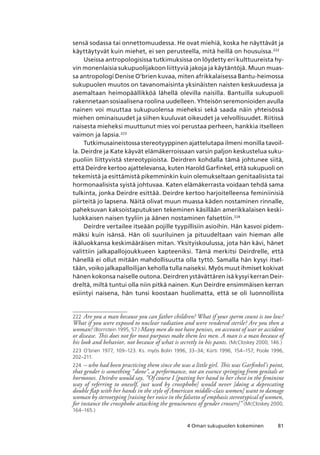 814 Oman sukupuolen kokeminen
sensä sodassa tai onnettomuudessa. He ovat miehiä, koska he näyttävät ja
käyttäytyvät kuin miehet, ei sen perusteella, mitä heillä on housuissa.222
Useissa antropologisissa tutkimuksissa on löydetty eri kulttuureista hy-
vin monenlaisia sukupuolijakoon liittyviä jakoja ja käytäntöjä. Muun muas-
sa antropologi Denise O’brien kuvaa, miten afrikkalaisessa Bantu-heimossa
sukupuolen muutos on tavanomaisinta yksinäisten naisten keskuudessa ja
asemaltaan heimopäällikköä lähellä olevilla naisilla. Bantuilla sukupuoli
rakennetaan sosiaalisena roolina uudelleen. Yhteisön seremonioiden avulla
nainen voi muuttaa sukupuolensa mieheksi sekä saada näin yhteisössä
miehen ominaisuudet ja siihen kuuluvat oikeudet ja velvollisuudet. Riitissä
naisesta mieheksi muuttunut mies voi perustaa perheen, hankkia itselleen
vaimon ja lapsia.223
Tutkimusaineistossa stereotyyppinen ajattelutapa ilmeni monilla tavoil-
la. Deirdre ja Kate käyvät elämäkerroissaan varsin paljon keskustelua suku-
puoliin liittyvistä stereotypioista. Deirdren kohdalla tämä johtunee siitä,
että Deirdre kertoo ajattelevansa, kuten Harold Garfinkel, että sukupuoli on
tekemistä ja esittämistä pikemminkin kuin olemukseltaan genitaalisista tai
hormonaalisista syistä johtuvaa. Katen elämäkerrasta voidaan tehdä sama
tulkinta, jonka Deirdre esittää. Deirdre kertoo harjoitelleensa feminiinisiä
piirteitä jo lapsena. Näitä olivat muun muassa käden nostaminen rinnalle,
paheksuvan kaksoistaputuksen tekeminen käsillään amerikkalaisen keski-
luokkaisen naisen tyyliin ja äänen nostaminen falsettiin.224
Deirdre vertailee itseään pojille tyypillisiin asioihin. Hän kasvoi pidem-
mäksi kuin isänsä. Hän oli suuriluinen ja pituudeltaan vain hieman alle
ikäluokkansa keskimääräisen mitan. Yksityiskoulussa, jota hän kävi, hänet
valittiin jalkapallojoukkueen kapteeniksi. Tämä merkitsi Deirdrelle, että
hänellä ei ollut mitään mahdollisuutta olla tyttö. Samalla hän kysyi itsel-
tään, voiko jalkapalloilijan keholla tulla naiseksi. Myös muut ihmiset kokivat
hänen kokonsa naiselle outona. Deirdren ystävättären isä kysyi kerran Deir-
dreltä, miltä tuntui olla niin pitkä nainen. Kun Deirdre ensimmäisen kerran
esiintyi naisena, hän tunsi koostaan huolimatta, että se oli luonnollista
222	 Are you a man because you can father children? What if your sperm count is too low?
What if you were exposed to nuclear radiation and were rendered sterile? Are you then a
woman? (Bornstein 1995, 57.) Many men do not have penises, on account of war or accident
or disease. This does not for most purposes make them less men. A man is a man because of
his look and behavior, not because of what is secretly in his pants. (McCloskey 2000, 146.)
223	 O’brien 1977, 109–123. Ks. myös Bolin 1996, 33–34; Kürti 1996, 154–157; Poole 1996,
202–211.
224	 – who had been practicing them since she was a little girl. This was Garfinkel’s point,
that gender is something “done”, a performance, not an essence springing from genitals or
hormones. Deirdre would say, ”Of course I [putting her hand to her chest in the feminine
way of referring to oneself, just used by crossphobe] would never [doing a deprecating
double flap with her hands in the style of American middle-class women] want to damage
woman by stereotyping [raising her voice in the falsetto of emphasis stereotypical of women,
for instance the crossphobe attacking the genuineness of gender crossers]” (McCloskey 2000,
164–165.)
 