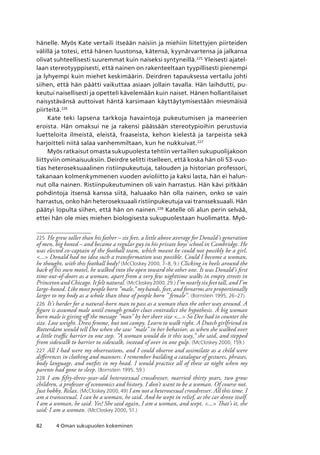 82 4 Oman sukupuolen kokeminen
hänelle. Myös Kate vertaili itseään naisiin ja miehiin liitettyjen piirteiden
välillä ja totesi, että hänen luustonsa, kätensä, kyynärvartensa ja jalkansa
olivat suhteellisesti suuremmat kuin naiseksi syntyneillä.225
Yleisesti ajatel-
laan stereotyyppisesti, että nainen on rakenteeltaan tyypillisesti pienempi
ja lyhyempi kuin miehet keskimäärin. Deirdren tapauksessa vertailu johti
siihen, että hän päätti vaikuttaa asiaan jollain tavalla. Hän laihdutti, pu-
keutui naisellisesti ja opetteli kävelemään kuin naiset. Hänen hollantilaiset
naisystävänsä auttoivat häntä karsimaan käyttäytymisestään miesmäisiä
piirteitä.226
Kate teki lapsena tarkkoja havaintoja pukeutumisen ja maneerien
eroista. Hän omaksui ne ja rakensi päässään stereotypioihin perustuvia
luetteloita ilmeistä, eleistä, fraaseista, kehon kielestä ja tarpeista sekä
harjoitteli niitä salaa vanhemmiltaan, kun he nukkuivat.227
Myös ratkaisut omasta sukupuolesta tehtiin vertaillen sukupuolijakoon
liittyviin ominaisuuksiin. Deirdre selitti itselleen, että koska hän oli 53-vuo-
tias heteroseksuaalinen ristiinpukeutuja, talouden ja historian professori,
takanaan kolmenkymmenen vuoden avioliitto ja kaksi lasta, hän ei halun-
nut olla nainen. Ristiinpukeutuminen oli vain harrastus. Hän kävi pitkään
pohdintoja itsensä kanssa siitä, haluaako hän olla nainen, onko se vain
harrastus, onko hän heteroseksuaali ristiinpukeutuja vai transseksuaali. Hän
päätyi lopulta siihen, että hän on nainen.228
Katelle oli alun perin selvää,
ettei hän ole mies miehen biologisesta sukupuolestaan huolimatta. Myö-
225	 He grew taller than his father – six feet, a little above average for Donald’s generation
of men, big boned – and became a regular guy in his private boys’ school in Cambridge. He
was elected co-captain of the football team, which meant he could not possibly be a girl.
... Donald had no idea such a transformation was possible. Could I become a woman,
he thought, with this football body? (McCloskey 2000, 7–8, 9.) Clicking in heels around the
back of his own motel, he walked into the open toward the other one. It was Donald’s first
time out-of-doors as a woman, apart from a very few nighttime walks in empty streets in
Princeton and Chicago. It felt natural. (McCloskey 2000, 29.) I’m nearly six feet tall, and I’m
large-boned. Like most people born ”male,” my hands, feet, and forearms are proportionally
larger to my body as a whole than those of people born ” female”. (Bornstein 1995, 26–27).
226	 It’s harder for a natural-born man to pass as a woman than the other way around. A
figure is assumed male until enough gender clues contradict the hypothesis. A big woman
born male is giving off the message ”man” by her sheer size ... So Dee had to counter the
size. Lose weight. Dress femme, but not campy. Learn to walk right. A Dutch girlfriend in
Rotterdam would tell Dee when she saw ”male” in her behavior, as when she walked over
a little traffic barrier in one step. ”A woman would do it this way,” she said, and stepped
from sidewalk to barrier to sidewalk, instead of over in one gulp. (McCloskey 2000, 159.)
227	 All I had were my observations, and I could observe and assimilate as a child were
differences in clothing and manners. I remember building a catalogue of gestures, phrases,
body language, and outfits in my head. I would practice all of these at night when my
parents had gone to sleep. (Bornstein 1995, 59.)
228	 I am fifty-three-year-old heterosexual crossdresser, married thirty years, two grow
children, a professor of economics and history. I don’t want to be a woman. Of course not.
Just hobby. Relax. (McCloskey 2000, 49) I am not a heterosexual crossdresser. All this time. I
am a transsexual. I can be a woman, he said. And he wept in relief, as the car drove itself.
I am a woman, he said. Yes! She said again, I am a woman, and wept. ... That’s it, she
said: I am a woman. (McCloskey 2000, 51.)
 