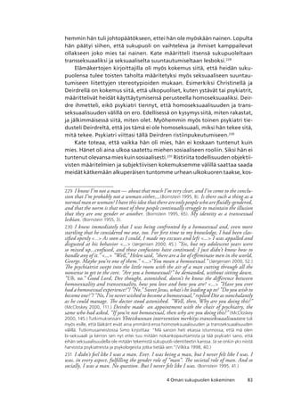 834 Oman sukupuolen kokeminen
hemmin hän tuli johtopäätökseen, ettei hän ole myöskään nainen. Lopulta
hän päätyi siihen, että sukupuoli on vaihteleva ja ihmiset kamppailevat
ollakseen joko mies tai nainen. Kate määritteli itsensä sukupuoleltaan
transseksuaaliksi ja seksuaaliselta suuntautumiseltaan lesboksi.229
Elämäkertojen kirjoittajilla oli myös kokemus siitä, että heidän suku-
puolensa tulee toisten taholta määritetyksi myös seksuaaliseen suuntau-
tumiseen liitettyjen stereotypioiden mukaan. Esimerkiksi Christinellä ja
Deirdrellä on kokemus siitä, että ulkopuoliset, kuten ystävät tai psykiatrit,
määrittelivät heidät käyttäytymisensä perusteella homoseksuaaliksi. Deir-
dre ihmetteli, eikö psykiatri tiennyt, että homoseksuaalisuuden ja trans-
seksuaalisuuden välillä on ero. Edellisessä on kysymys siitä, miten rakastat,
ja jälkimmäisessä siitä, miten olet. Myöhemmin myös toinen psykiatri tie-
dusteli Deirdreltä, että jos tämä ei ole homoseksuaali, miksi hän tekee sitä,
mitä tekee. Psykiatri viittasi tällä Deirdren ristiinpukeutumiseen.230
Kate toteaa, että vaikka hän oli mies, hän ei koskaan tuntenut kuin
mies. Hänet oli aina ulkoa saatettu miehen sosiaaliseen rooliin. Siksi hän ei
tuntenut olevansa mies kuin sosiaalisesti.231
Ristiriita todellisuuden objektii-
visten määritelmien ja subjektiivisen kokemuksemme välillä saattaa saada
meidät kätkemään alkuperäisen tuntomme urhean ulkokuoren taakse, kos-
229	 I know I’m not a man — about that much I’m very clear, and I’ve come to the conclu-
sion that I’m probably not a woman either,...(Bornstein 1995, 8). Is there such a thing as a
normal man or woman? I have this idea that there are only people who are fluidly-gendered,
and that the norm is that most of these people continually struggle to maintain the illusion
that they are one gender or another. (Bornstein 1995, 65). My identity as a transsexual
lesbian. (Bornstein 1955, 3).
230	 I knew immediately that I was being confronted by a homosexual and, even more
startling that he considered me one, too. For first time to my knowledge, I had been clas-
sified openly ... As soon as I could, I made my excuses and left ... I was appalled and
disgusted at his behavior ... (Jørgensen 2000, 45.) ”Yes, but my adolescent years were
so mixed up...confused, and those confusions have continued; I just didn’t know how to
handle any of it.” ... ”Well,” Helen said, ”there are a lot of effeminate men in the world,
George. Maybe you’re one of them.” ...”You mean a homosexual.” (Jørgensen 2000, 52.)
The psychiatrist swept into the little room with the air of a man cutting through all the
nonsense to get to the core. ”Are you a homosexual?” he demanded, without sitting down.
”Uh, no.” Good Lord, Dee thought, astonished, doesn’t he know the difference between
homosexuality and transsexuality, how you love and how you are? ... ”Have you ever
had a homosexual experience?”/ ”No.” Sweet Jesus, what’s he leading up to? ”Do you wish to
become one?”/ ”No, I’ve never wished to become a homosexual,” replied Dee as nonchalantly
as he could manage. The doctor stood astonished. ”Well, then, Why are you doing this?”
(McCloskey 2000, 111.) Deirdre made an appointment with the chair of psychiatry, the
same who had asked, “If you’re not homosexual, then why are you doing this?” (McCloskey
2000, 145.) Tutkimuksessani Yhteiskunnan intervention merkitys transseksuaalisuuteen tuli
myös esille, että lääkärit eivät aina ymmärrä eroa homoseksuaalisuuden ja transseksuaalisuuden
välillä. Tutkimusaineistossa Simo kirjoittaa: “Mä sanoin heti ekassa istunnossa, että mä olen
bi-seksuaali ja kerron sen nyt ettei tuu mitään nokankopauttamista ja tää psykiatri sano, että
eihän seksuaalisuudella ole mitään tekemistä sukupuoli-identiteetin kanssa. Ja se onkin yks niistä
harvoista psykiatreista ja psykologeista jotka tietää sen.”(Vilkka 1998, 40.)
231	 I didn’t feel like I was a man. Ever. I was being a man, but I never felt like I was. I
was, in every aspect, fulfilling the gender role of ”man”. The societal role of man. And so
socially, I was a man. No question. But I never felt like I was. (Bornstein 1995, 41.)
 