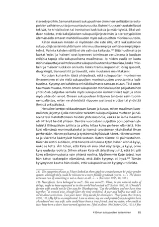 854 Oman sukupuolen kokeminen
stereotypioihin. Samanaikaisesti sukupuolinen oleminen voi lisätä stereoty-
poiden vaihtelevuutta ja muuntautuvuutta. Kuten Huuskan haastateltavat
tekivät, he trivialisoivat tai ironisoivat luokituksia ja määrityksiä. Siksi voi-
daan todeta, että kaksijakoisen sukupuolijärjestelmän ja stereotypioiden
olemassaolo antavat mahdollisuuden myös sukupuolten moninaisuuteen.
Katen mukaan mikään ei myöskään ole este sille, että kaksijakoinen
sukupuolijärjestelmä yhtä hyvin olisi muuttuvampi ja vaihtelevampi järjes-
telmä. Valinta kahden välillä ei ole valintaa kaikesta.237
Siitä huolimatta jo
luokat ‘mies’ ja ‘nainen’ ovat kyenneet toimimaan vastuksena ja luodaan
erilaisia tapoja olla sukupuolisena maailmassa. Jo niiden avulla on luotu
moninaisuutta ja vaihtelevuutta sukupuolisuuteen kulttuurissa, koska ‘mie-
hen’ ja ‘naisen’ luokkien on luotu lisäksi transsukupuoliset, drag queenit,
drag kingit, transvestiitit ja travestit, vain muutamia mainitakseni.
Korostan kuitenkin tässä yhteydessä, että sukupuolten moninainen
ilmeneminen ei ole vielä sukupuolten moninaisuuden arvostamista kult-
tuurissa. Kysymys on kahdesta eri näkökulmasta samaan asiaan. Tätä osoit-
taa muun muassa, miten oman sukupuolen moninaisuuden paljastaminen
yhteisössä paljastaa samalla myös sukupuolen normatiiviset rajat ja siten
myös yhteisön arvot. Omaan sukupuoleen liittyvien tuntojen esiin tuomi-
nen paljastaa, miten ne yhteisöstä riippuen saattavat erottaa tai yhdistää
ihmisiä arkipäivässä.
Herculine kertoo rakkaudestaan Saraan ja kuvaa, miten maailman luon-
nollinen järjestys (jolla Herculine tarkoitti sukupuolijakoa mieheen ja nai-
seen) teki mahdottomaksi heidän yhdessäolonsa, vaikka se sama maailma
oli liittänyt heidät yhteen. Deirdre vuorostaan suljettiin pois perheen yh-
teisistä Kiitospäivän juhlista ja pikku hiljaa koko perheen elämästä. Hän
koki elämänsä monimutkaiseksi ja itsensä tavattoman yksinäiseksi ilman
perhettään. Hänen poikansa ja tyttärensä hylkäsivät hänet. Hänen vaimon-
sa ja sisarensa kääntyivät häntä vastaan. Katen tilanne oli päinvastainen.
Kun hän kertoi äidilleen, että hänestä oli tulossa tytär, hänen äitinsä kysyi,
onko se totta. Äiti totesi, että Kate oli aina ollut näyttelijä, ja kysyi, onko
kyse uudesta roolista. Siihen aikaan Kate oli järkyttynyt siitä, että äiti piti
koko elämänmuutosta vain yhtenä roolina. Myöhemmin Kate totesi, kun
hän katsoi taaksepäin elämäänsä, että äidin kysymys oli hyvä.238
Tämän
kysymyksen kautta hän oivalsi, että sukupuolessa on kysymys rooleista.
237	 The categories of cues as I have looked at them apply to a man/woman bi-polar gender
system, although they could be relevant to a more fluidly-gendered system. ... The choice
between two of something is not a choice at all, ... (Bornstein 1995, 26, 101.)
238	 Henceforth, Sara belonged to me!!...She was mine!!!...What, in the natural order of
things, ought to have separated us in the world had united us!!! (Barbin 1980, 51.) Donald’s
former wife would not let Dee stay for Thanksgiving. ”Let the children and me have time
together.” It seemed wise, though later the time stretched. A year and half it was still, Let
me be alone with them. Two years later: They decide for themselves. Three years. (McCloskey
2000, 121.) My life is so complicated. I am so alone: my son and probably my daughter have
abandoned me; my wife, who could have been a true friend, and my sister, who could at
least have been a sister, have turned against me. I feel so alone. (McCloskey 2000, 153.) A few
 