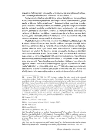 874 Oman sukupuolen kokeminen
ei pystytä hallitsemaan sukupuolta yhteiskunnassa, se asettaa velvollisuu-
den selostaa ja selittää omaa toimintaa sukupuolisena.241
Syntymähetkellä alkanut määrittely jatkuu läpi elämän. Sukupuolijako
kuuluu maailmankäsitykseemme. Se kumpuaa meistä tiedostamatta, ja sen
avulla yritämme hallita maailmaa.242
Sukupuolitettua maailmaa ja suku-
puolia koskevia stereotypioita muodostetaan, ylläpidetään ja uusinnetaan
kaikilla sosiokulttuurisilla tavoilla läpi ihmisen sosialisaation niin päiväko-
dissa243
, perheessä, koulussa244
, sanoma- ja aikakauslehdissä, televisiossa245
,
radiossa, elokuvissa, musiikissa, kuvataiteessa ja urheilussa samoin kuin
kuvissa, joita edelliset tuottavat246
. Ne kaikki luovat määritelmiä siitä, mitä
meidän odotetaan olevan miehinä tai naisina.247
Myös tutkimus on instituutio, joka luo, ylläpitää ja muuttaa sukupuolta
koskevia käsityksiä kulttuurissa. Samalla tutkimus luo myös sääntöjä. Katen
toimintaa etnometodologi Harold Garfinkelin tutkimuksissa luomat suku-
puolen säännöt eivät rajoittaneet vaan muodostuivat uusien sääntöjen
luomisen perustaksi. Ne toimivat omaa sukupuolta koskevien sääntöjen
muutoksen voimana, kuten Kate toteaa.248
Kun tunnemme kulttuurin su-
kupuolijaon ja niihin liittyvät säännöt, voimme myös poiketa niistä. Deirdre
kertoo omasta sääntöjen opettelemisestaan ja sen jälkeen niiden rikkomi-
sesta seuraavasti: “Vuosia sukupuolenkorjaukseni jälkeen, kun olin ensin
oppinut amerikkalaisen naisen stereotypiat, pystyin huvittelemaan rikko-
malla ”sääntöjä” ja yrittämällä niistä ulos.”249
Näin ollen kysymys ei ole vain
säätelevistä asioista vaan myös perustojen luomisesta sille, että meillä olisi
alati jotakin, mitä vasten jäsennämme aistituntojamme kokemuksiksi.
241	 Heritage 1996, 137–138, 196–197. Heritagen mukaan Garfinkel osoitti, että sukupuoli
instituutiona on kuin tiheästi kutoutunut kudos. Tämä kudos koostuu ennen kaikkea kulttuuri-
sista käytännöistä, jotka ovat moraalisesti selostettavissa itselle tai toisille. Nämä käytännöt ovat
Garfinkelin mukaan luonnollisia, ja olemme selontekovelvollisia niiden pitämisestä luonnollisena. 
Sukupuoli leimaa hyvin monenlaisia sosiaalisia käytäntöjä, jotka ovat toistuvia. Siten sukupuoli
muodostuu hyvin pienistä sosiaalisesti järjestyneistä toiminnoista, jotka pitävät yllä ajatusta su-
kupuolesta luonnollisesti järjestäytyneenä tosiseikkana. Tämä kudos pystyy Garfinkelin mukaan
vastustamaan muutoksia. Garfinkel siis osoitti tavan, jolla arkikäytännöissä ihmiset selostavat
ja kuvaavat asiantiloja, kuten muun muassa sukupuolta, ja hän osoitti, että näillä arkipäivän
rutiineilla, selostuksilla ja kuvauksilla, on merkittäviä seurauksia osapuolille.
242	 Hyyppä 1995, 18.
243	 Ks. muun muassa Värtö (2000).
244	 Ks. muun muassa Lehtonen (2003); Kososen (1997).
245	 Ks. Rossi (2003).
246	 Brown 1995, 83.
247	 Abrahams ja Ahlbrand 2003, 10, 12.
248	 The rules of gender are termed the ”natural attitude” of our culture (the real, objective
facts) per Harold Garfinkel’s 1967 Studies in Etnometodology. I like to read these rules every
now and then to see how each rule has continued to play a part in my life – it’s frighteningly
accurate. I keep these rules – it helps me figure out new ways of breaking them. (Bornstein
1995, 45.)
249	 Years into her transition she could amuse herself in a dull moment in a mall or airport
by breaking down other women’s gestures and trying them out. (McCloskey 2000, 161.)
 